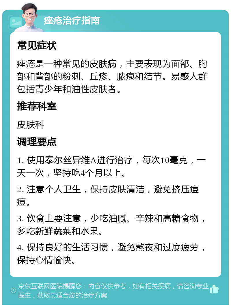 痤疮治疗指南 常见症状 痤疮是一种常见的皮肤病，主要表现为面部、胸部和背部的粉刺、丘疹、脓疱和结节。易感人群包括青少年和油性皮肤者。 推荐科室 皮肤科 调理要点 1. 使用泰尔丝异维A进行治疗，每次10毫克，一天一次，坚持吃4个月以上。 2. 注意个人卫生，保持皮肤清洁，避免挤压痘痘。 3. 饮食上要注意，少吃油腻、辛辣和高糖食物，多吃新鲜蔬菜和水果。 4. 保持良好的生活习惯，避免熬夜和过度疲劳，保持心情愉快。