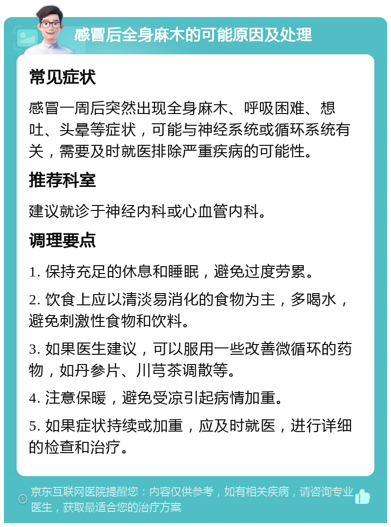 感冒后全身麻木的可能原因及处理 常见症状 感冒一周后突然出现全身麻木、呼吸困难、想吐、头晕等症状，可能与神经系统或循环系统有关，需要及时就医排除严重疾病的可能性。 推荐科室 建议就诊于神经内科或心血管内科。 调理要点 1. 保持充足的休息和睡眠，避免过度劳累。 2. 饮食上应以清淡易消化的食物为主，多喝水，避免刺激性食物和饮料。 3. 如果医生建议，可以服用一些改善微循环的药物，如丹参片、川芎茶调散等。 4. 注意保暖，避免受凉引起病情加重。 5. 如果症状持续或加重，应及时就医，进行详细的检查和治疗。