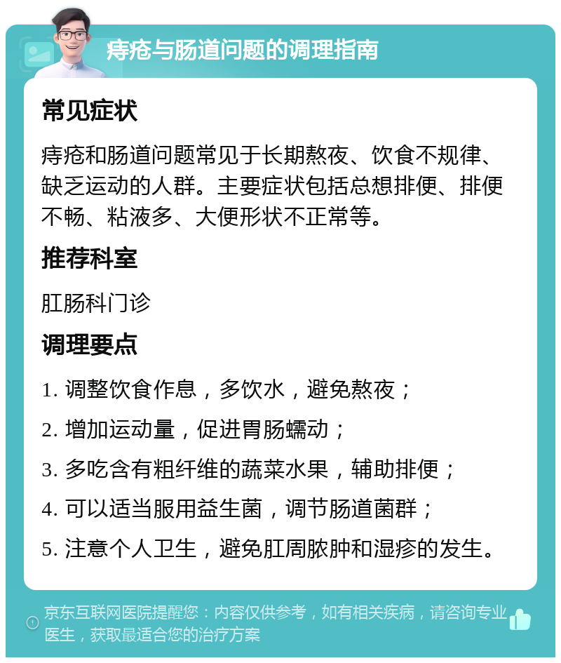 痔疮与肠道问题的调理指南 常见症状 痔疮和肠道问题常见于长期熬夜、饮食不规律、缺乏运动的人群。主要症状包括总想排便、排便不畅、粘液多、大便形状不正常等。 推荐科室 肛肠科门诊 调理要点 1. 调整饮食作息，多饮水，避免熬夜； 2. 增加运动量，促进胃肠蠕动； 3. 多吃含有粗纤维的蔬菜水果，辅助排便； 4. 可以适当服用益生菌，调节肠道菌群； 5. 注意个人卫生，避免肛周脓肿和湿疹的发生。