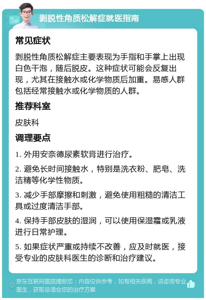 剥脱性角质松解症就医指南 常见症状 剥脱性角质松解症主要表现为手指和手掌上出现白色干泡，随后脱皮。这种症状可能会反复出现，尤其在接触水或化学物质后加重。易感人群包括经常接触水或化学物质的人群。 推荐科室 皮肤科 调理要点 1. 外用安奈德尿素软膏进行治疗。 2. 避免长时间接触水，特别是洗衣粉、肥皂、洗洁精等化学性物质。 3. 减少手部摩擦和刺激，避免使用粗糙的清洁工具或过度清洁手部。 4. 保持手部皮肤的湿润，可以使用保湿霜或乳液进行日常护理。 5. 如果症状严重或持续不改善，应及时就医，接受专业的皮肤科医生的诊断和治疗建议。