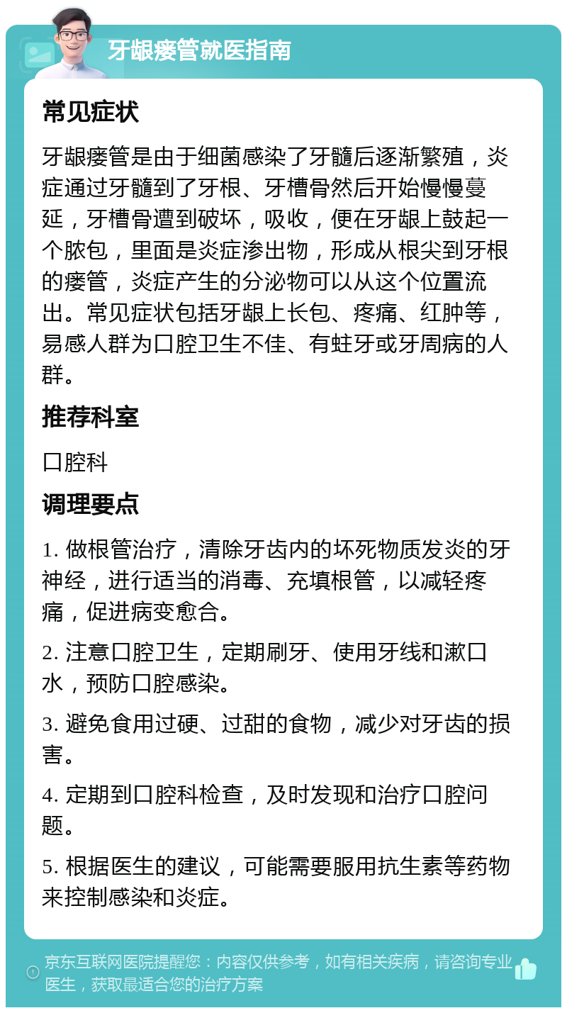 牙龈瘘管就医指南 常见症状 牙龈瘘管是由于细菌感染了牙髓后逐渐繁殖，炎症通过牙髓到了牙根、牙槽骨然后开始慢慢蔓延，牙槽骨遭到破坏，吸收，便在牙龈上鼓起一个脓包，里面是炎症渗出物，形成从根尖到牙根的瘘管，炎症产生的分泌物可以从这个位置流出。常见症状包括牙龈上长包、疼痛、红肿等，易感人群为口腔卫生不佳、有蛀牙或牙周病的人群。 推荐科室 口腔科 调理要点 1. 做根管治疗，清除牙齿内的坏死物质发炎的牙神经，进行适当的消毒、充填根管，以减轻疼痛，促进病变愈合。 2. 注意口腔卫生，定期刷牙、使用牙线和漱口水，预防口腔感染。 3. 避免食用过硬、过甜的食物，减少对牙齿的损害。 4. 定期到口腔科检查，及时发现和治疗口腔问题。 5. 根据医生的建议，可能需要服用抗生素等药物来控制感染和炎症。