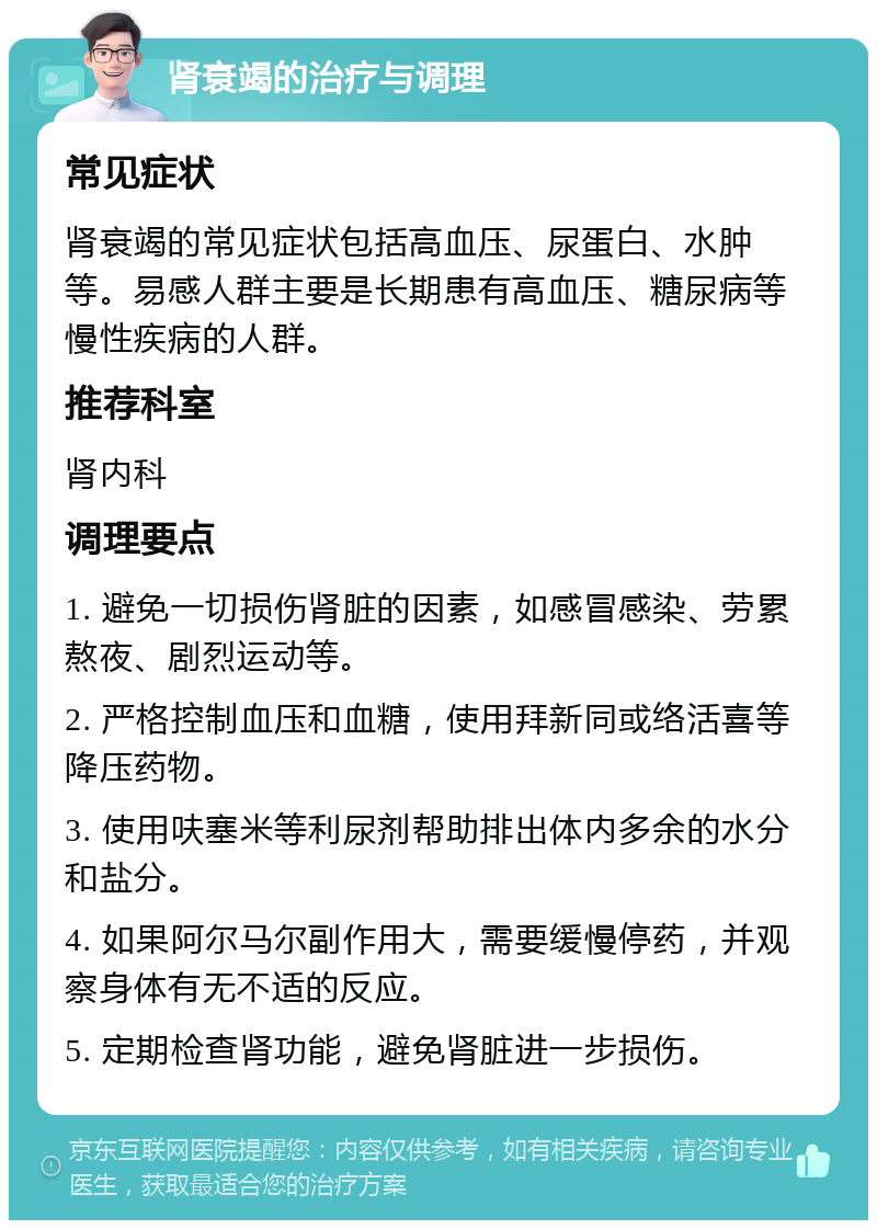 肾衰竭的治疗与调理 常见症状 肾衰竭的常见症状包括高血压、尿蛋白、水肿等。易感人群主要是长期患有高血压、糖尿病等慢性疾病的人群。 推荐科室 肾内科 调理要点 1. 避免一切损伤肾脏的因素，如感冒感染、劳累熬夜、剧烈运动等。 2. 严格控制血压和血糖，使用拜新同或络活喜等降压药物。 3. 使用呋塞米等利尿剂帮助排出体内多余的水分和盐分。 4. 如果阿尔马尔副作用大，需要缓慢停药，并观察身体有无不适的反应。 5. 定期检查肾功能，避免肾脏进一步损伤。