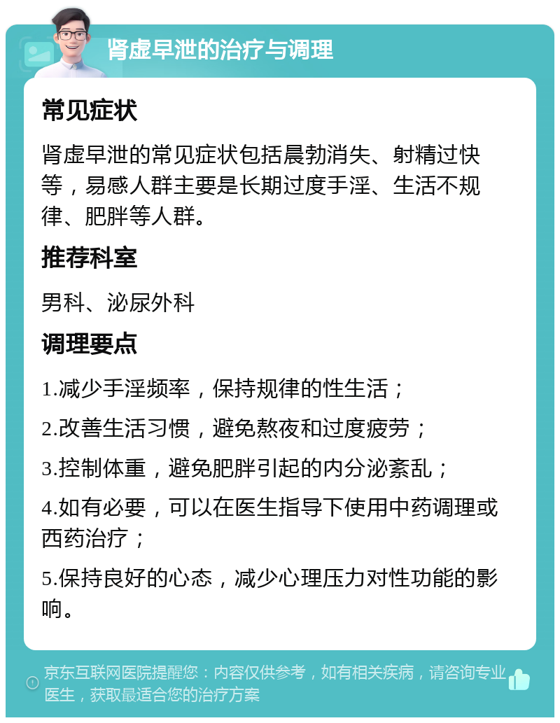 肾虚早泄的治疗与调理 常见症状 肾虚早泄的常见症状包括晨勃消失、射精过快等，易感人群主要是长期过度手淫、生活不规律、肥胖等人群。 推荐科室 男科、泌尿外科 调理要点 1.减少手淫频率，保持规律的性生活； 2.改善生活习惯，避免熬夜和过度疲劳； 3.控制体重，避免肥胖引起的内分泌紊乱； 4.如有必要，可以在医生指导下使用中药调理或西药治疗； 5.保持良好的心态，减少心理压力对性功能的影响。