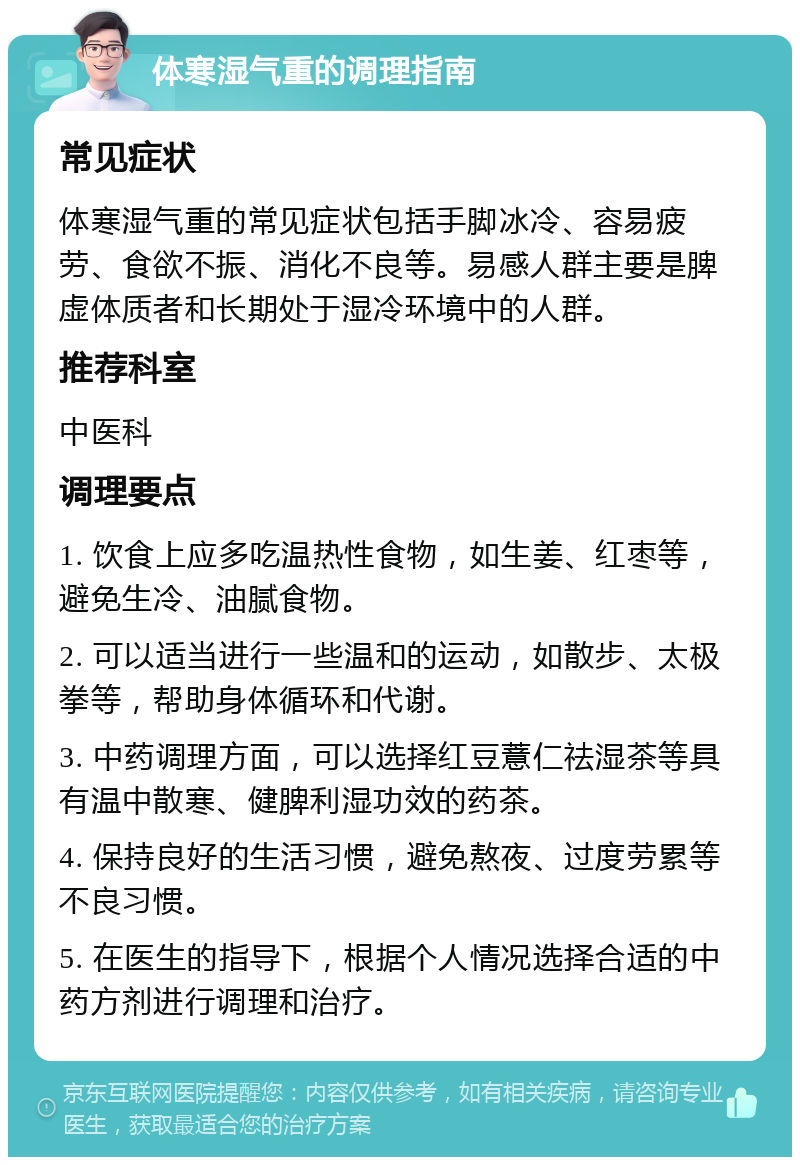 体寒湿气重的调理指南 常见症状 体寒湿气重的常见症状包括手脚冰冷、容易疲劳、食欲不振、消化不良等。易感人群主要是脾虚体质者和长期处于湿冷环境中的人群。 推荐科室 中医科 调理要点 1. 饮食上应多吃温热性食物，如生姜、红枣等，避免生冷、油腻食物。 2. 可以适当进行一些温和的运动，如散步、太极拳等，帮助身体循环和代谢。 3. 中药调理方面，可以选择红豆薏仁祛湿茶等具有温中散寒、健脾利湿功效的药茶。 4. 保持良好的生活习惯，避免熬夜、过度劳累等不良习惯。 5. 在医生的指导下，根据个人情况选择合适的中药方剂进行调理和治疗。