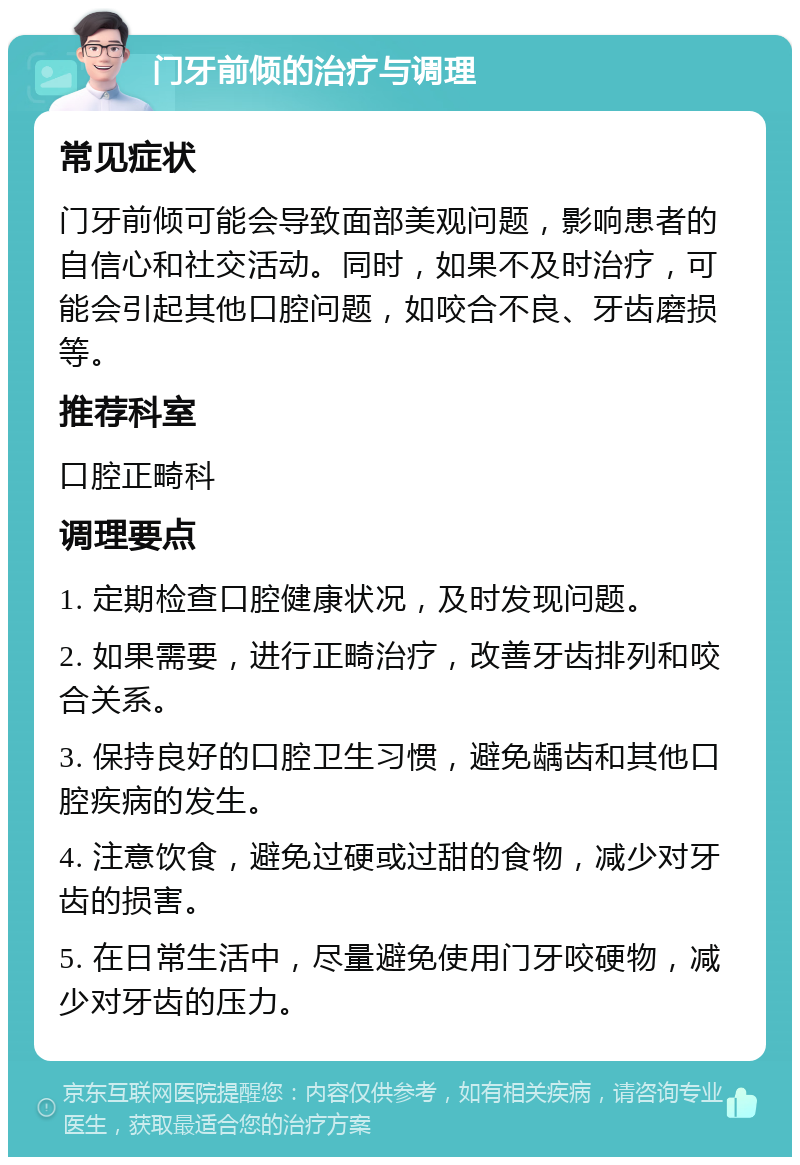 门牙前倾的治疗与调理 常见症状 门牙前倾可能会导致面部美观问题，影响患者的自信心和社交活动。同时，如果不及时治疗，可能会引起其他口腔问题，如咬合不良、牙齿磨损等。 推荐科室 口腔正畸科 调理要点 1. 定期检查口腔健康状况，及时发现问题。 2. 如果需要，进行正畸治疗，改善牙齿排列和咬合关系。 3. 保持良好的口腔卫生习惯，避免龋齿和其他口腔疾病的发生。 4. 注意饮食，避免过硬或过甜的食物，减少对牙齿的损害。 5. 在日常生活中，尽量避免使用门牙咬硬物，减少对牙齿的压力。