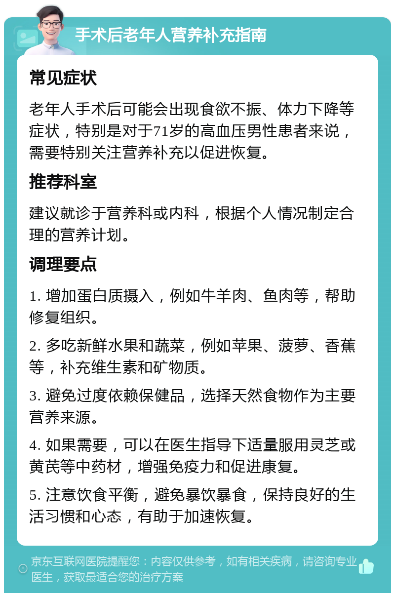 手术后老年人营养补充指南 常见症状 老年人手术后可能会出现食欲不振、体力下降等症状，特别是对于71岁的高血压男性患者来说，需要特别关注营养补充以促进恢复。 推荐科室 建议就诊于营养科或内科，根据个人情况制定合理的营养计划。 调理要点 1. 增加蛋白质摄入，例如牛羊肉、鱼肉等，帮助修复组织。 2. 多吃新鲜水果和蔬菜，例如苹果、菠萝、香蕉等，补充维生素和矿物质。 3. 避免过度依赖保健品，选择天然食物作为主要营养来源。 4. 如果需要，可以在医生指导下适量服用灵芝或黄芪等中药材，增强免疫力和促进康复。 5. 注意饮食平衡，避免暴饮暴食，保持良好的生活习惯和心态，有助于加速恢复。