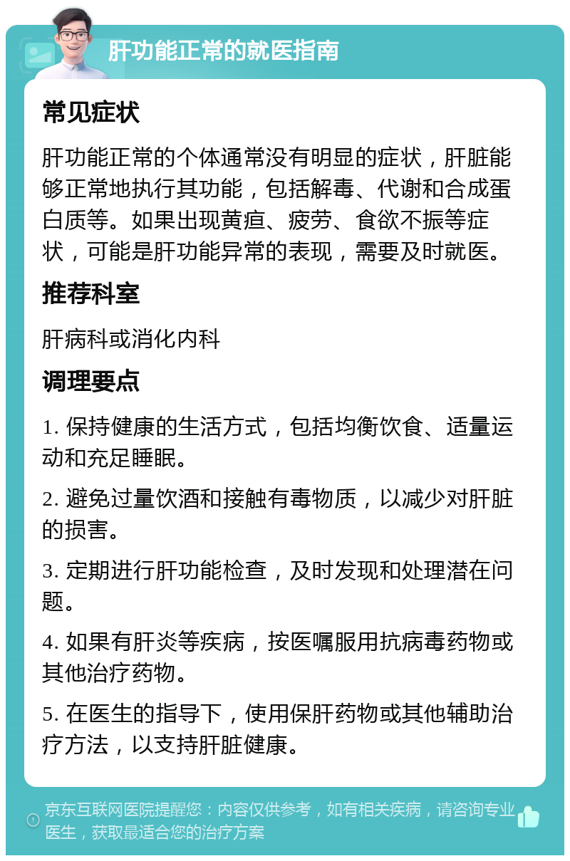 肝功能正常的就医指南 常见症状 肝功能正常的个体通常没有明显的症状，肝脏能够正常地执行其功能，包括解毒、代谢和合成蛋白质等。如果出现黄疸、疲劳、食欲不振等症状，可能是肝功能异常的表现，需要及时就医。 推荐科室 肝病科或消化内科 调理要点 1. 保持健康的生活方式，包括均衡饮食、适量运动和充足睡眠。 2. 避免过量饮酒和接触有毒物质，以减少对肝脏的损害。 3. 定期进行肝功能检查，及时发现和处理潜在问题。 4. 如果有肝炎等疾病，按医嘱服用抗病毒药物或其他治疗药物。 5. 在医生的指导下，使用保肝药物或其他辅助治疗方法，以支持肝脏健康。