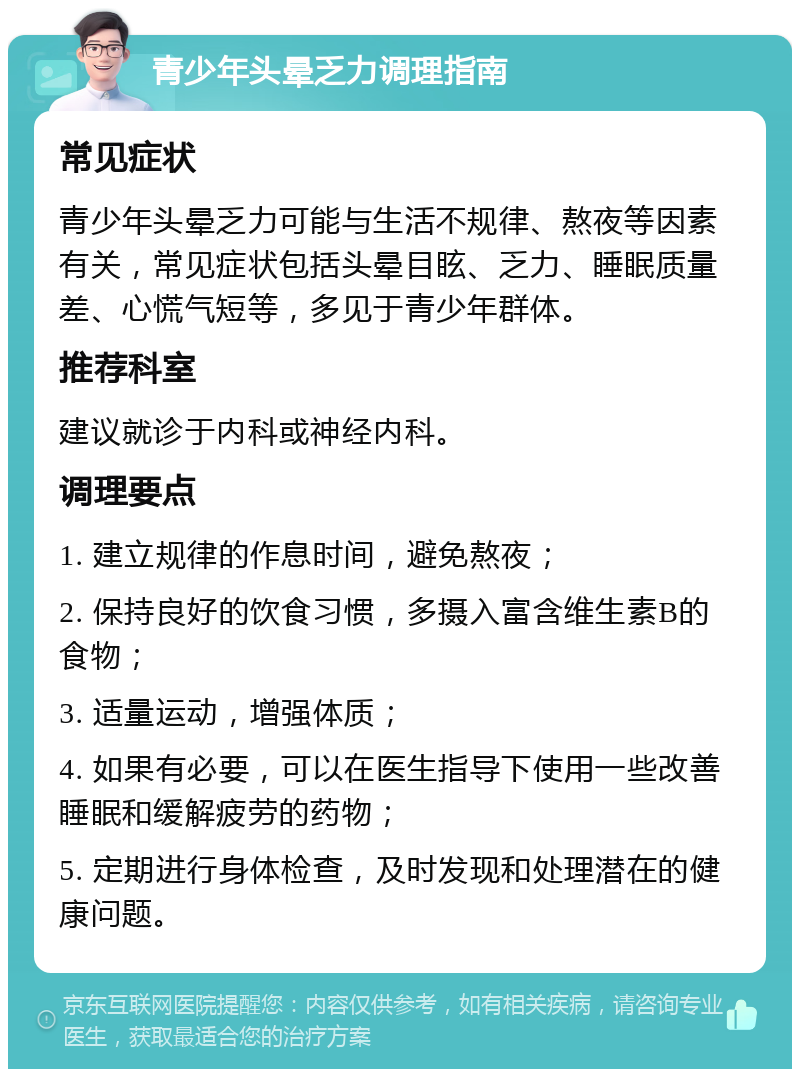 青少年头晕乏力调理指南 常见症状 青少年头晕乏力可能与生活不规律、熬夜等因素有关，常见症状包括头晕目眩、乏力、睡眠质量差、心慌气短等，多见于青少年群体。 推荐科室 建议就诊于内科或神经内科。 调理要点 1. 建立规律的作息时间，避免熬夜； 2. 保持良好的饮食习惯，多摄入富含维生素B的食物； 3. 适量运动，增强体质； 4. 如果有必要，可以在医生指导下使用一些改善睡眠和缓解疲劳的药物； 5. 定期进行身体检查，及时发现和处理潜在的健康问题。