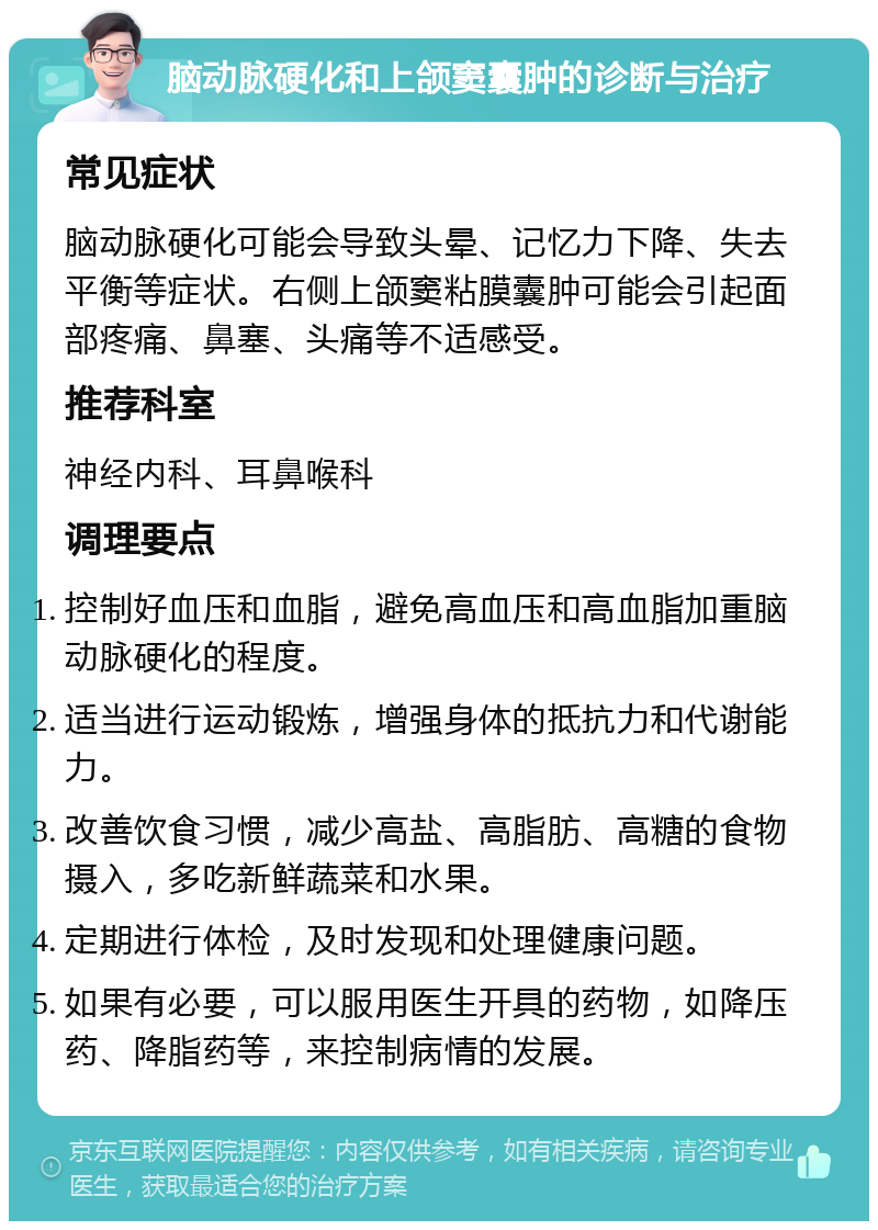 脑动脉硬化和上颌窦囊肿的诊断与治疗 常见症状 脑动脉硬化可能会导致头晕、记忆力下降、失去平衡等症状。右侧上颌窦粘膜囊肿可能会引起面部疼痛、鼻塞、头痛等不适感受。 推荐科室 神经内科、耳鼻喉科 调理要点 控制好血压和血脂，避免高血压和高血脂加重脑动脉硬化的程度。 适当进行运动锻炼，增强身体的抵抗力和代谢能力。 改善饮食习惯，减少高盐、高脂肪、高糖的食物摄入，多吃新鲜蔬菜和水果。 定期进行体检，及时发现和处理健康问题。 如果有必要，可以服用医生开具的药物，如降压药、降脂药等，来控制病情的发展。