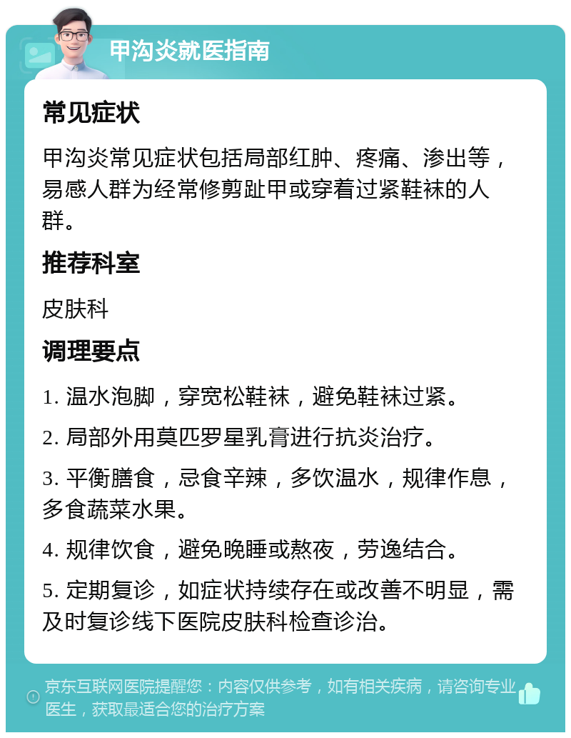 甲沟炎就医指南 常见症状 甲沟炎常见症状包括局部红肿、疼痛、渗出等，易感人群为经常修剪趾甲或穿着过紧鞋袜的人群。 推荐科室 皮肤科 调理要点 1. 温水泡脚，穿宽松鞋袜，避免鞋袜过紧。 2. 局部外用莫匹罗星乳膏进行抗炎治疗。 3. 平衡膳食，忌食辛辣，多饮温水，规律作息，多食蔬菜水果。 4. 规律饮食，避免晚睡或熬夜，劳逸结合。 5. 定期复诊，如症状持续存在或改善不明显，需及时复诊线下医院皮肤科检查诊治。