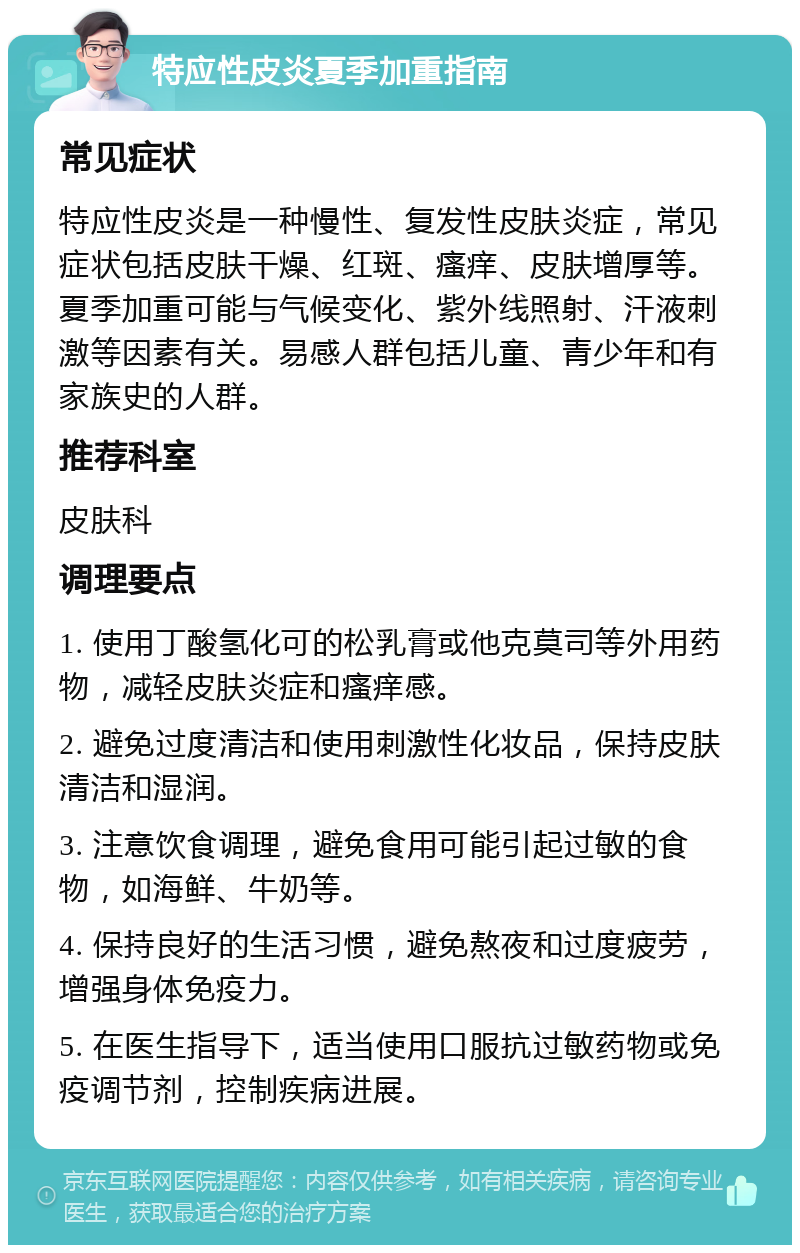 特应性皮炎夏季加重指南 常见症状 特应性皮炎是一种慢性、复发性皮肤炎症，常见症状包括皮肤干燥、红斑、瘙痒、皮肤增厚等。夏季加重可能与气候变化、紫外线照射、汗液刺激等因素有关。易感人群包括儿童、青少年和有家族史的人群。 推荐科室 皮肤科 调理要点 1. 使用丁酸氢化可的松乳膏或他克莫司等外用药物，减轻皮肤炎症和瘙痒感。 2. 避免过度清洁和使用刺激性化妆品，保持皮肤清洁和湿润。 3. 注意饮食调理，避免食用可能引起过敏的食物，如海鲜、牛奶等。 4. 保持良好的生活习惯，避免熬夜和过度疲劳，增强身体免疫力。 5. 在医生指导下，适当使用口服抗过敏药物或免疫调节剂，控制疾病进展。