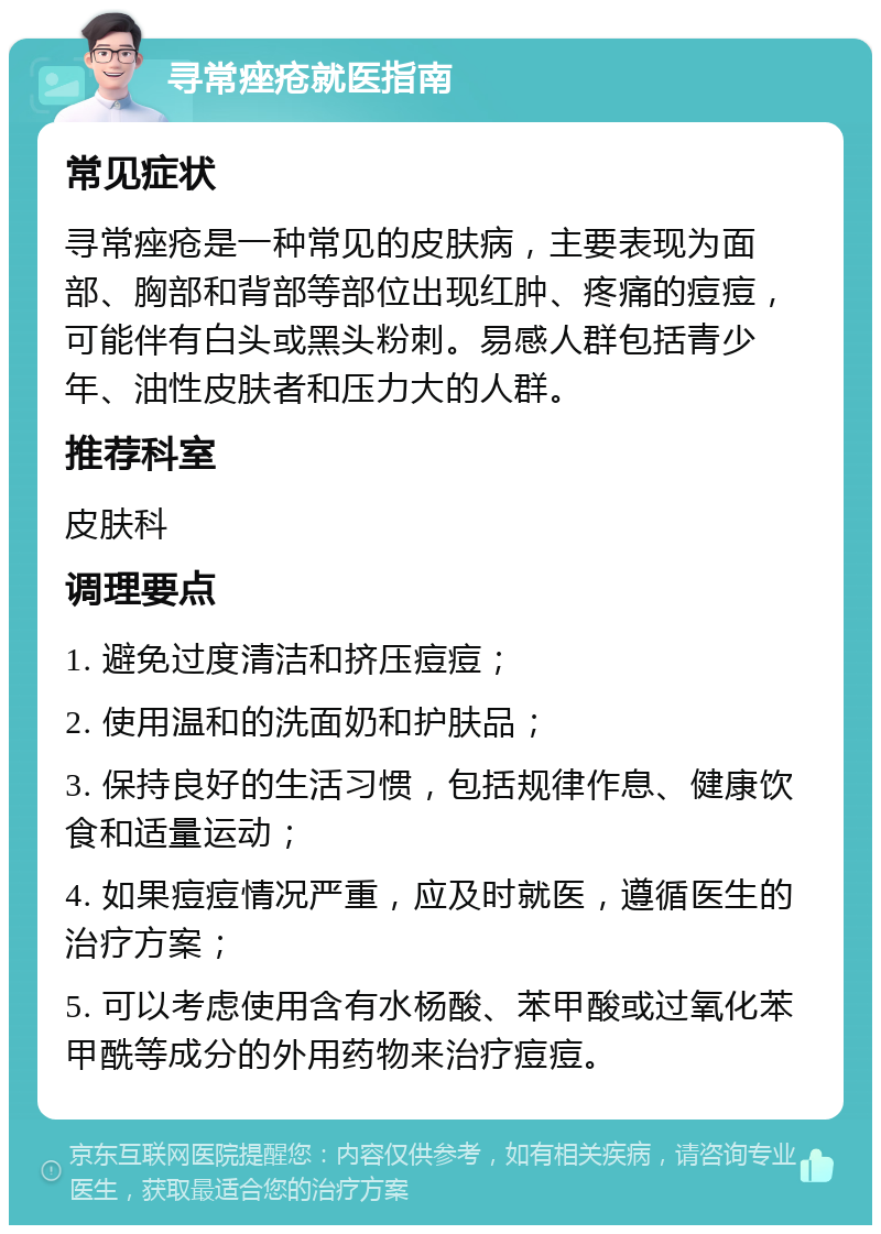 寻常痤疮就医指南 常见症状 寻常痤疮是一种常见的皮肤病，主要表现为面部、胸部和背部等部位出现红肿、疼痛的痘痘，可能伴有白头或黑头粉刺。易感人群包括青少年、油性皮肤者和压力大的人群。 推荐科室 皮肤科 调理要点 1. 避免过度清洁和挤压痘痘； 2. 使用温和的洗面奶和护肤品； 3. 保持良好的生活习惯，包括规律作息、健康饮食和适量运动； 4. 如果痘痘情况严重，应及时就医，遵循医生的治疗方案； 5. 可以考虑使用含有水杨酸、苯甲酸或过氧化苯甲酰等成分的外用药物来治疗痘痘。