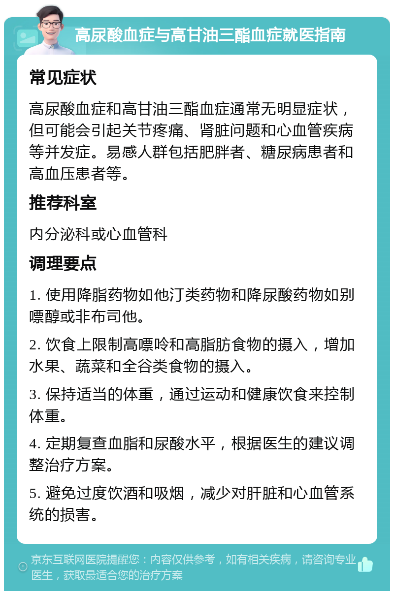 高尿酸血症与高甘油三酯血症就医指南 常见症状 高尿酸血症和高甘油三酯血症通常无明显症状，但可能会引起关节疼痛、肾脏问题和心血管疾病等并发症。易感人群包括肥胖者、糖尿病患者和高血压患者等。 推荐科室 内分泌科或心血管科 调理要点 1. 使用降脂药物如他汀类药物和降尿酸药物如别嘌醇或非布司他。 2. 饮食上限制高嘌呤和高脂肪食物的摄入，增加水果、蔬菜和全谷类食物的摄入。 3. 保持适当的体重，通过运动和健康饮食来控制体重。 4. 定期复查血脂和尿酸水平，根据医生的建议调整治疗方案。 5. 避免过度饮酒和吸烟，减少对肝脏和心血管系统的损害。