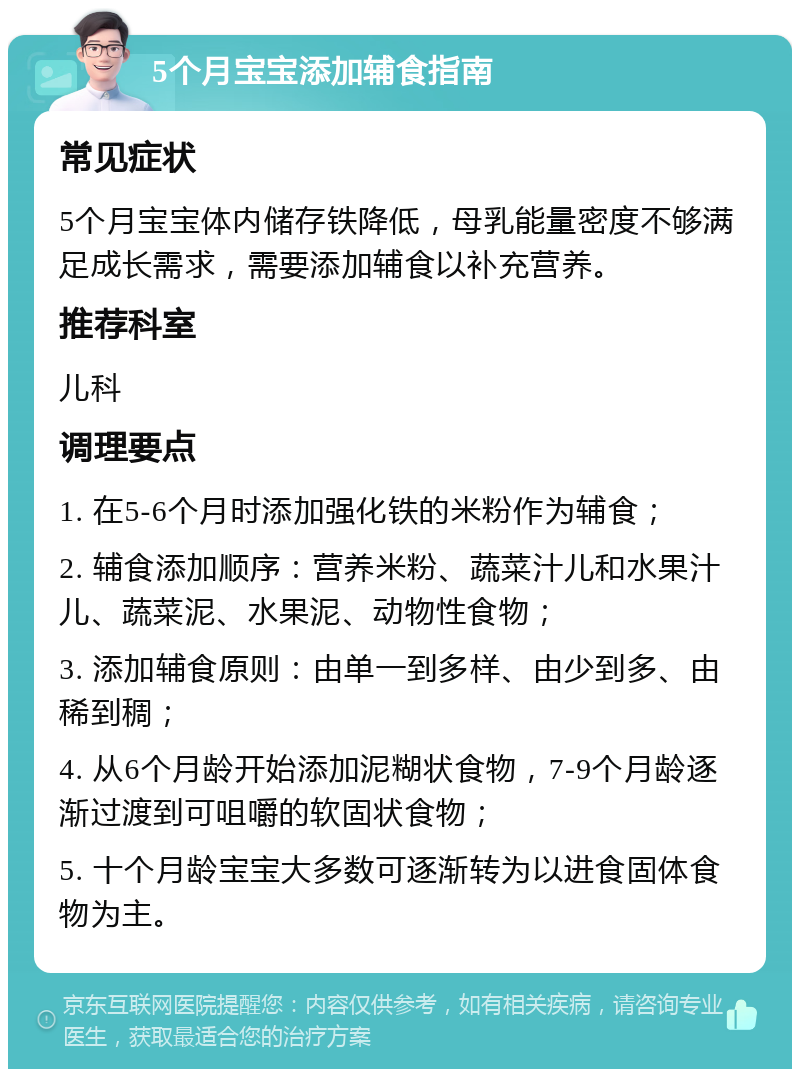 5个月宝宝添加辅食指南 常见症状 5个月宝宝体内储存铁降低，母乳能量密度不够满足成长需求，需要添加辅食以补充营养。 推荐科室 儿科 调理要点 1. 在5-6个月时添加强化铁的米粉作为辅食； 2. 辅食添加顺序：营养米粉、蔬菜汁儿和水果汁儿、蔬菜泥、水果泥、动物性食物； 3. 添加辅食原则：由单一到多样、由少到多、由稀到稠； 4. 从6个月龄开始添加泥糊状食物，7-9个月龄逐渐过渡到可咀嚼的软固状食物； 5. 十个月龄宝宝大多数可逐渐转为以进食固体食物为主。