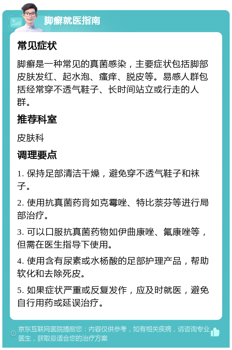 脚癣就医指南 常见症状 脚癣是一种常见的真菌感染，主要症状包括脚部皮肤发红、起水泡、瘙痒、脱皮等。易感人群包括经常穿不透气鞋子、长时间站立或行走的人群。 推荐科室 皮肤科 调理要点 1. 保持足部清洁干燥，避免穿不透气鞋子和袜子。 2. 使用抗真菌药膏如克霉唑、特比萘芬等进行局部治疗。 3. 可以口服抗真菌药物如伊曲康唑、氟康唑等，但需在医生指导下使用。 4. 使用含有尿素或水杨酸的足部护理产品，帮助软化和去除死皮。 5. 如果症状严重或反复发作，应及时就医，避免自行用药或延误治疗。