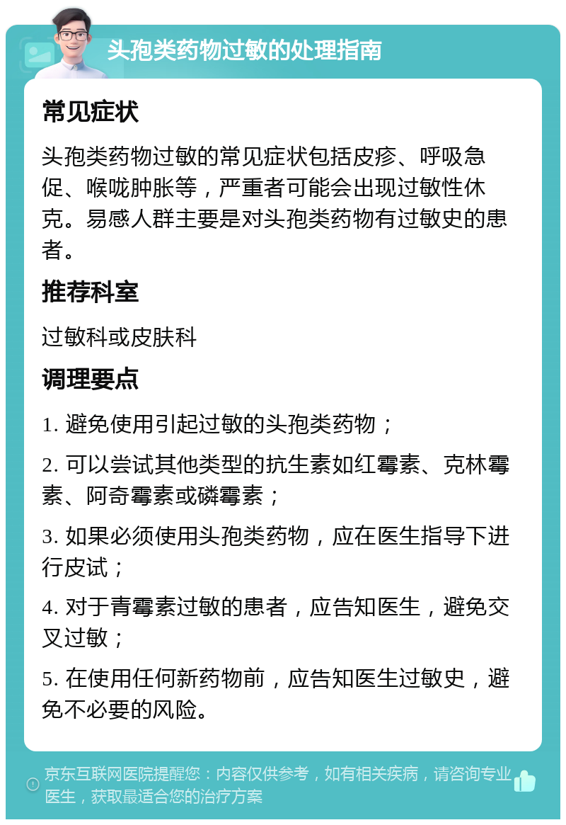 头孢类药物过敏的处理指南 常见症状 头孢类药物过敏的常见症状包括皮疹、呼吸急促、喉咙肿胀等，严重者可能会出现过敏性休克。易感人群主要是对头孢类药物有过敏史的患者。 推荐科室 过敏科或皮肤科 调理要点 1. 避免使用引起过敏的头孢类药物； 2. 可以尝试其他类型的抗生素如红霉素、克林霉素、阿奇霉素或磷霉素； 3. 如果必须使用头孢类药物，应在医生指导下进行皮试； 4. 对于青霉素过敏的患者，应告知医生，避免交叉过敏； 5. 在使用任何新药物前，应告知医生过敏史，避免不必要的风险。