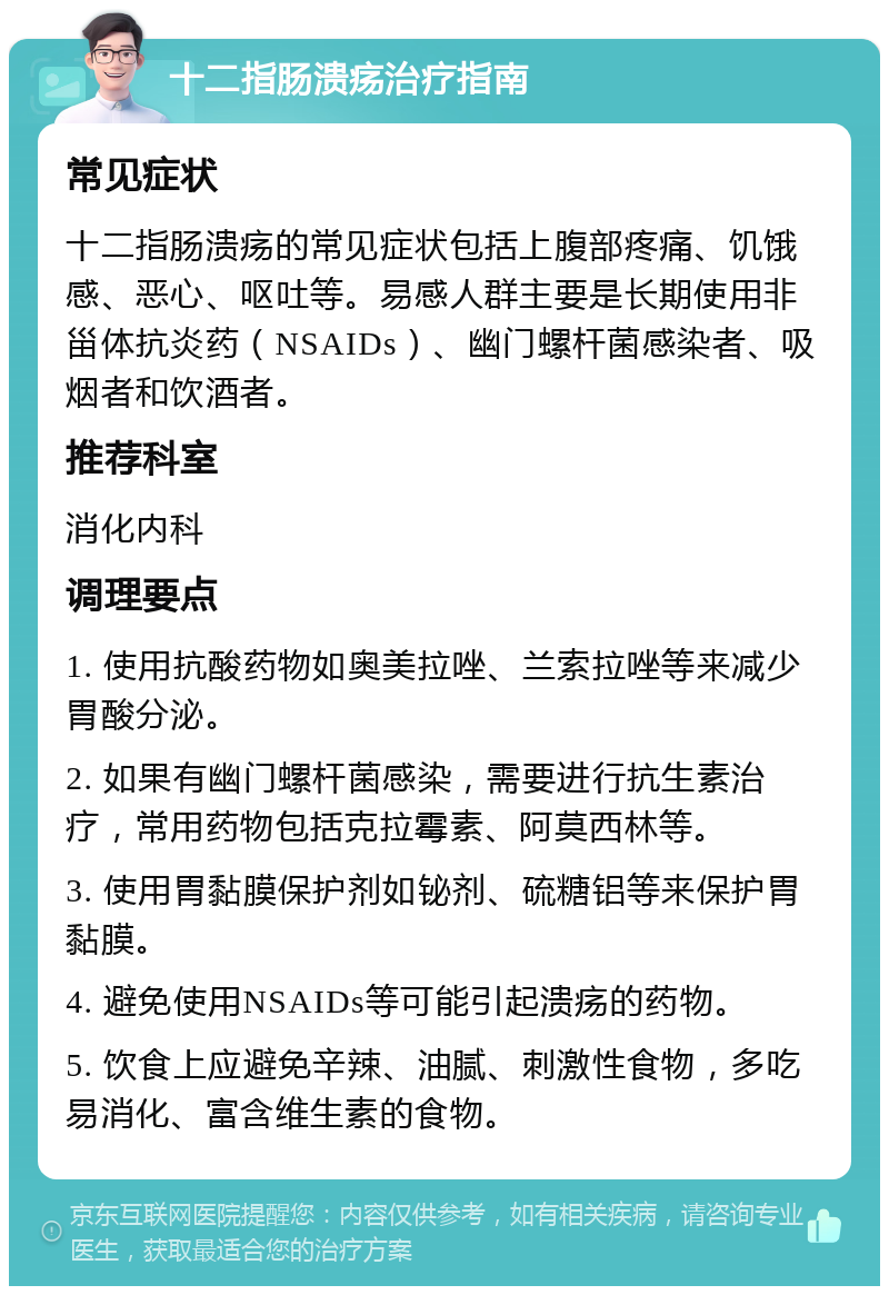 十二指肠溃疡治疗指南 常见症状 十二指肠溃疡的常见症状包括上腹部疼痛、饥饿感、恶心、呕吐等。易感人群主要是长期使用非甾体抗炎药（NSAIDs）、幽门螺杆菌感染者、吸烟者和饮酒者。 推荐科室 消化内科 调理要点 1. 使用抗酸药物如奥美拉唑、兰索拉唑等来减少胃酸分泌。 2. 如果有幽门螺杆菌感染，需要进行抗生素治疗，常用药物包括克拉霉素、阿莫西林等。 3. 使用胃黏膜保护剂如铋剂、硫糖铝等来保护胃黏膜。 4. 避免使用NSAIDs等可能引起溃疡的药物。 5. 饮食上应避免辛辣、油腻、刺激性食物，多吃易消化、富含维生素的食物。