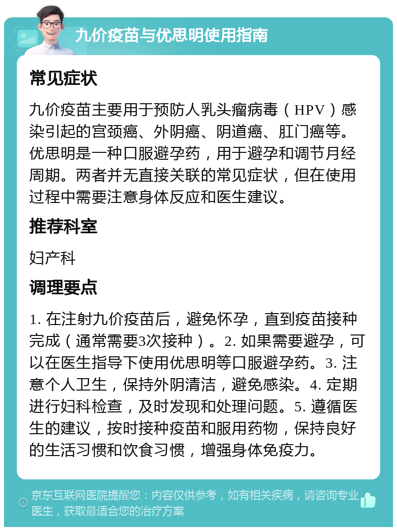 九价疫苗与优思明使用指南 常见症状 九价疫苗主要用于预防人乳头瘤病毒（HPV）感染引起的宫颈癌、外阴癌、阴道癌、肛门癌等。优思明是一种口服避孕药，用于避孕和调节月经周期。两者并无直接关联的常见症状，但在使用过程中需要注意身体反应和医生建议。 推荐科室 妇产科 调理要点 1. 在注射九价疫苗后，避免怀孕，直到疫苗接种完成（通常需要3次接种）。2. 如果需要避孕，可以在医生指导下使用优思明等口服避孕药。3. 注意个人卫生，保持外阴清洁，避免感染。4. 定期进行妇科检查，及时发现和处理问题。5. 遵循医生的建议，按时接种疫苗和服用药物，保持良好的生活习惯和饮食习惯，增强身体免疫力。