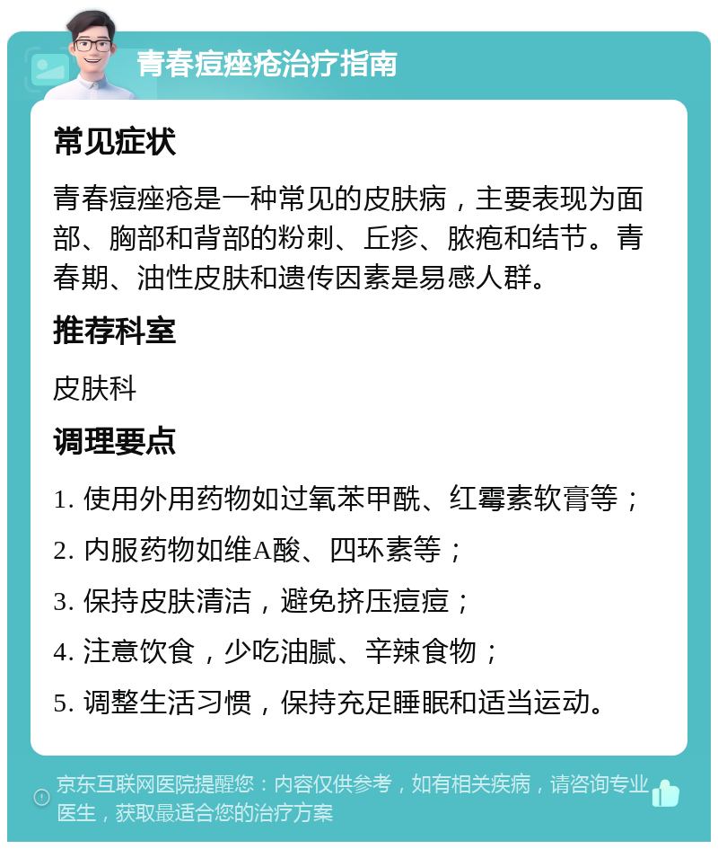 青春痘痤疮治疗指南 常见症状 青春痘痤疮是一种常见的皮肤病，主要表现为面部、胸部和背部的粉刺、丘疹、脓疱和结节。青春期、油性皮肤和遗传因素是易感人群。 推荐科室 皮肤科 调理要点 1. 使用外用药物如过氧苯甲酰、红霉素软膏等； 2. 内服药物如维A酸、四环素等； 3. 保持皮肤清洁，避免挤压痘痘； 4. 注意饮食，少吃油腻、辛辣食物； 5. 调整生活习惯，保持充足睡眠和适当运动。