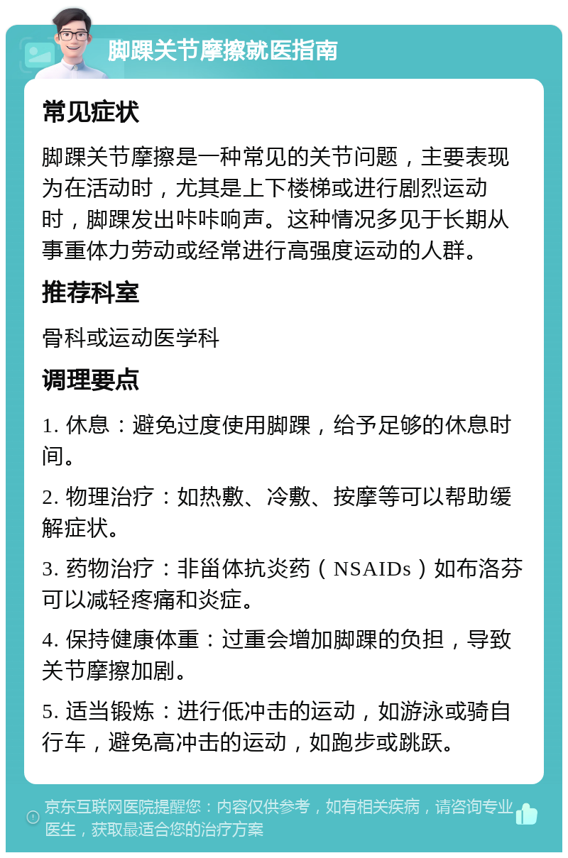 脚踝关节摩擦就医指南 常见症状 脚踝关节摩擦是一种常见的关节问题，主要表现为在活动时，尤其是上下楼梯或进行剧烈运动时，脚踝发出咔咔响声。这种情况多见于长期从事重体力劳动或经常进行高强度运动的人群。 推荐科室 骨科或运动医学科 调理要点 1. 休息：避免过度使用脚踝，给予足够的休息时间。 2. 物理治疗：如热敷、冷敷、按摩等可以帮助缓解症状。 3. 药物治疗：非甾体抗炎药（NSAIDs）如布洛芬可以减轻疼痛和炎症。 4. 保持健康体重：过重会增加脚踝的负担，导致关节摩擦加剧。 5. 适当锻炼：进行低冲击的运动，如游泳或骑自行车，避免高冲击的运动，如跑步或跳跃。