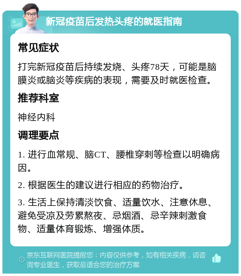 新冠疫苗后发热头疼的就医指南 常见症状 打完新冠疫苗后持续发烧、头疼78天，可能是脑膜炎或脑炎等疾病的表现，需要及时就医检查。 推荐科室 神经内科 调理要点 1. 进行血常规、脑CT、腰椎穿刺等检查以明确病因。 2. 根据医生的建议进行相应的药物治疗。 3. 生活上保持清淡饮食、适量饮水、注意休息、避免受凉及劳累熬夜、忌烟酒、忌辛辣刺激食物、适量体育锻炼、增强体质。