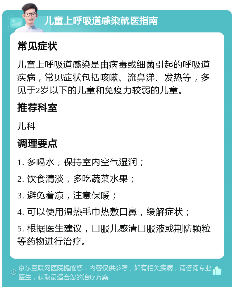 儿童上呼吸道感染就医指南 常见症状 儿童上呼吸道感染是由病毒或细菌引起的呼吸道疾病，常见症状包括咳嗽、流鼻涕、发热等，多见于2岁以下的儿童和免疫力较弱的儿童。 推荐科室 儿科 调理要点 1. 多喝水，保持室内空气湿润； 2. 饮食清淡，多吃蔬菜水果； 3. 避免着凉，注意保暖； 4. 可以使用温热毛巾热敷口鼻，缓解症状； 5. 根据医生建议，口服儿感清口服液或荆防颗粒等药物进行治疗。