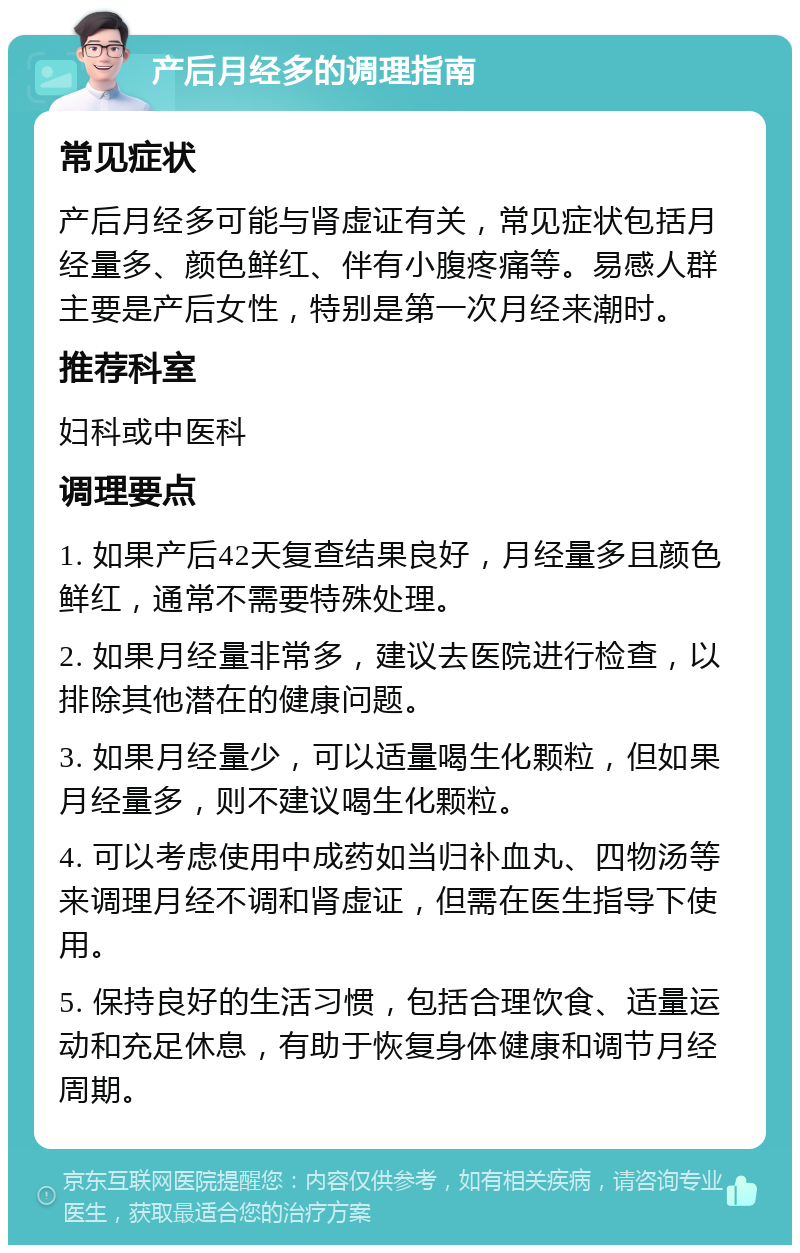 产后月经多的调理指南 常见症状 产后月经多可能与肾虚证有关，常见症状包括月经量多、颜色鲜红、伴有小腹疼痛等。易感人群主要是产后女性，特别是第一次月经来潮时。 推荐科室 妇科或中医科 调理要点 1. 如果产后42天复查结果良好，月经量多且颜色鲜红，通常不需要特殊处理。 2. 如果月经量非常多，建议去医院进行检查，以排除其他潜在的健康问题。 3. 如果月经量少，可以适量喝生化颗粒，但如果月经量多，则不建议喝生化颗粒。 4. 可以考虑使用中成药如当归补血丸、四物汤等来调理月经不调和肾虚证，但需在医生指导下使用。 5. 保持良好的生活习惯，包括合理饮食、适量运动和充足休息，有助于恢复身体健康和调节月经周期。