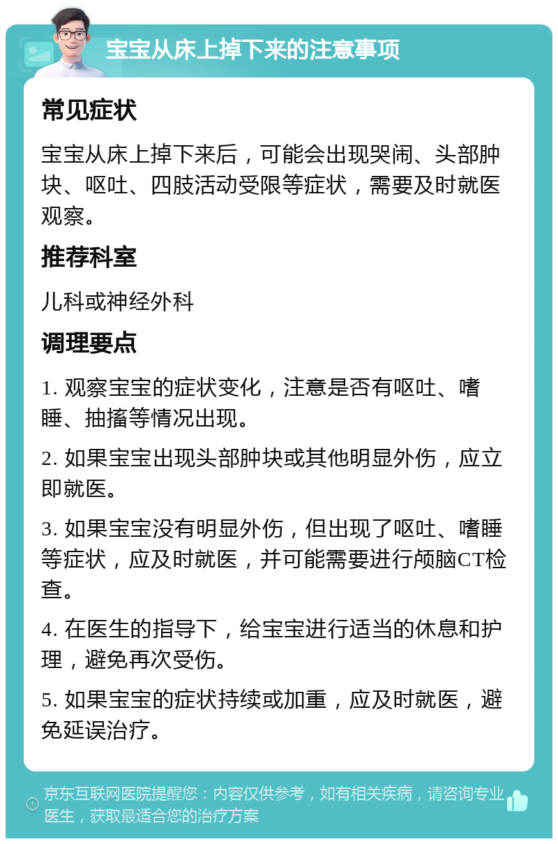 宝宝从床上掉下来的注意事项 常见症状 宝宝从床上掉下来后，可能会出现哭闹、头部肿块、呕吐、四肢活动受限等症状，需要及时就医观察。 推荐科室 儿科或神经外科 调理要点 1. 观察宝宝的症状变化，注意是否有呕吐、嗜睡、抽搐等情况出现。 2. 如果宝宝出现头部肿块或其他明显外伤，应立即就医。 3. 如果宝宝没有明显外伤，但出现了呕吐、嗜睡等症状，应及时就医，并可能需要进行颅脑CT检查。 4. 在医生的指导下，给宝宝进行适当的休息和护理，避免再次受伤。 5. 如果宝宝的症状持续或加重，应及时就医，避免延误治疗。