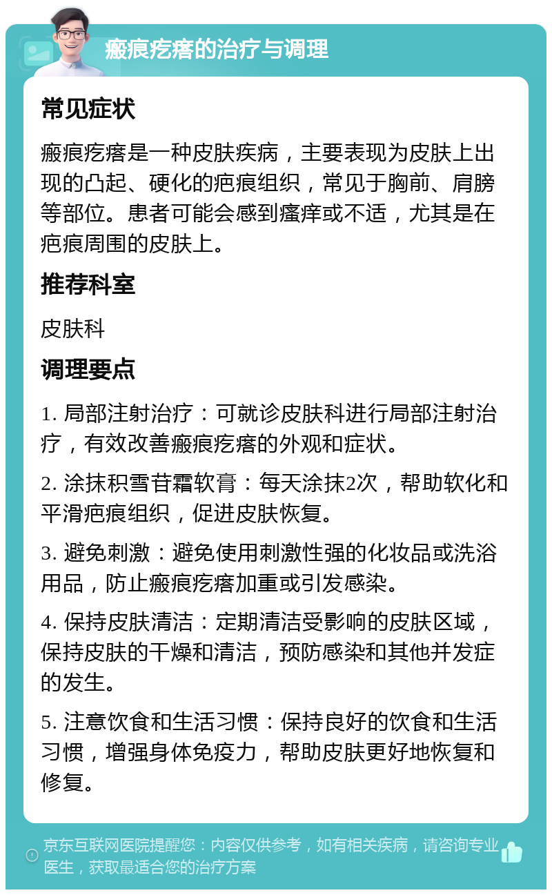 瘢痕疙瘩的治疗与调理 常见症状 瘢痕疙瘩是一种皮肤疾病，主要表现为皮肤上出现的凸起、硬化的疤痕组织，常见于胸前、肩膀等部位。患者可能会感到瘙痒或不适，尤其是在疤痕周围的皮肤上。 推荐科室 皮肤科 调理要点 1. 局部注射治疗：可就诊皮肤科进行局部注射治疗，有效改善瘢痕疙瘩的外观和症状。 2. 涂抹积雪苷霜软膏：每天涂抹2次，帮助软化和平滑疤痕组织，促进皮肤恢复。 3. 避免刺激：避免使用刺激性强的化妆品或洗浴用品，防止瘢痕疙瘩加重或引发感染。 4. 保持皮肤清洁：定期清洁受影响的皮肤区域，保持皮肤的干燥和清洁，预防感染和其他并发症的发生。 5. 注意饮食和生活习惯：保持良好的饮食和生活习惯，增强身体免疫力，帮助皮肤更好地恢复和修复。