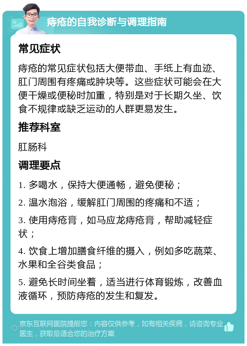 痔疮的自我诊断与调理指南 常见症状 痔疮的常见症状包括大便带血、手纸上有血迹、肛门周围有疼痛或肿块等。这些症状可能会在大便干燥或便秘时加重，特别是对于长期久坐、饮食不规律或缺乏运动的人群更易发生。 推荐科室 肛肠科 调理要点 1. 多喝水，保持大便通畅，避免便秘； 2. 温水泡浴，缓解肛门周围的疼痛和不适； 3. 使用痔疮膏，如马应龙痔疮膏，帮助减轻症状； 4. 饮食上增加膳食纤维的摄入，例如多吃蔬菜、水果和全谷类食品； 5. 避免长时间坐着，适当进行体育锻炼，改善血液循环，预防痔疮的发生和复发。