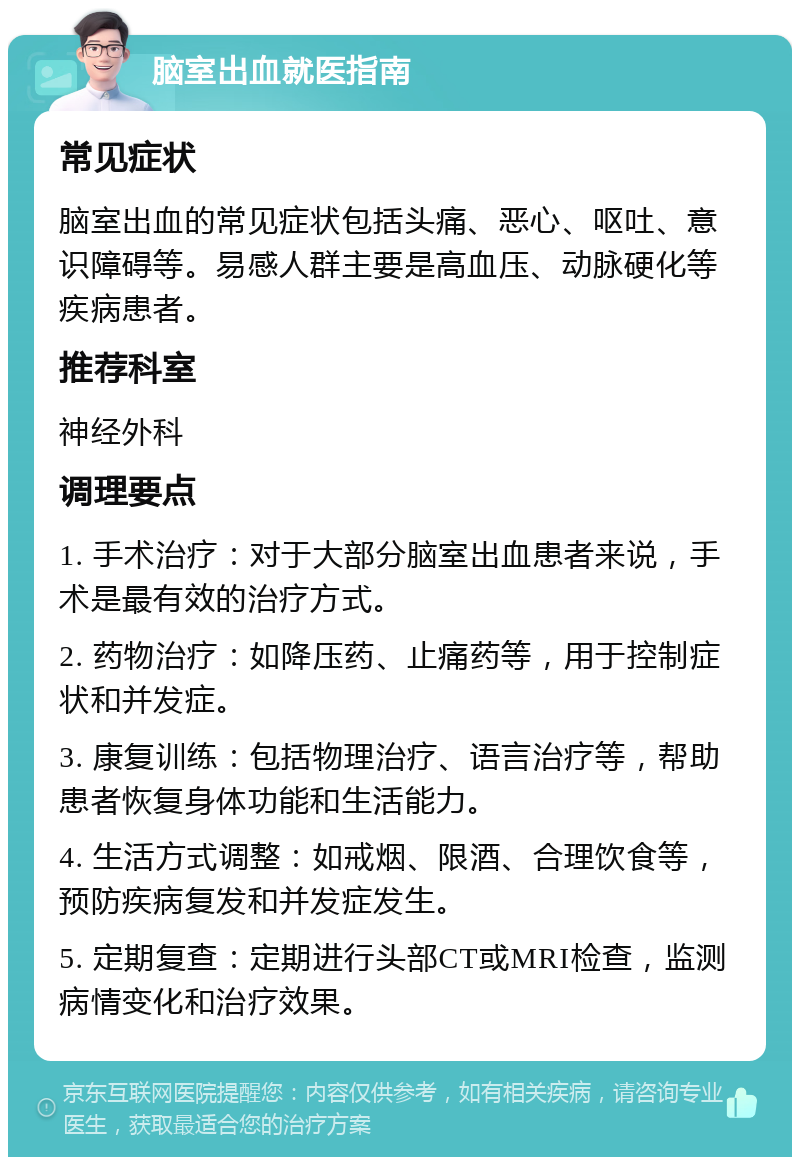 脑室出血就医指南 常见症状 脑室出血的常见症状包括头痛、恶心、呕吐、意识障碍等。易感人群主要是高血压、动脉硬化等疾病患者。 推荐科室 神经外科 调理要点 1. 手术治疗：对于大部分脑室出血患者来说，手术是最有效的治疗方式。 2. 药物治疗：如降压药、止痛药等，用于控制症状和并发症。 3. 康复训练：包括物理治疗、语言治疗等，帮助患者恢复身体功能和生活能力。 4. 生活方式调整：如戒烟、限酒、合理饮食等，预防疾病复发和并发症发生。 5. 定期复查：定期进行头部CT或MRI检查，监测病情变化和治疗效果。