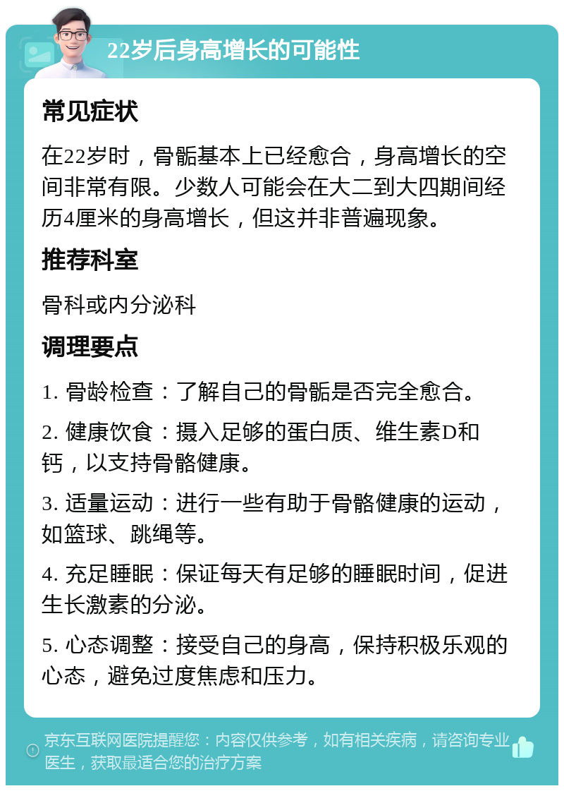 22岁后身高增长的可能性 常见症状 在22岁时，骨骺基本上已经愈合，身高增长的空间非常有限。少数人可能会在大二到大四期间经历4厘米的身高增长，但这并非普遍现象。 推荐科室 骨科或内分泌科 调理要点 1. 骨龄检查：了解自己的骨骺是否完全愈合。 2. 健康饮食：摄入足够的蛋白质、维生素D和钙，以支持骨骼健康。 3. 适量运动：进行一些有助于骨骼健康的运动，如篮球、跳绳等。 4. 充足睡眠：保证每天有足够的睡眠时间，促进生长激素的分泌。 5. 心态调整：接受自己的身高，保持积极乐观的心态，避免过度焦虑和压力。