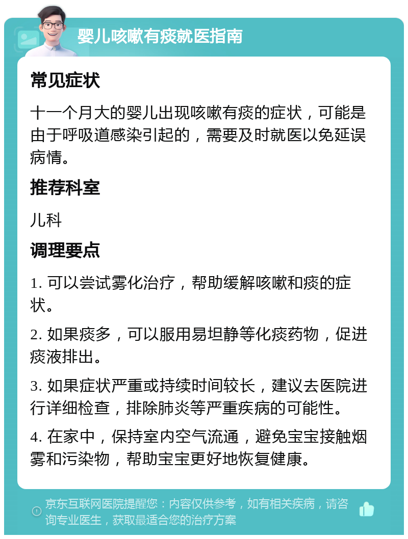 婴儿咳嗽有痰就医指南 常见症状 十一个月大的婴儿出现咳嗽有痰的症状，可能是由于呼吸道感染引起的，需要及时就医以免延误病情。 推荐科室 儿科 调理要点 1. 可以尝试雾化治疗，帮助缓解咳嗽和痰的症状。 2. 如果痰多，可以服用易坦静等化痰药物，促进痰液排出。 3. 如果症状严重或持续时间较长，建议去医院进行详细检查，排除肺炎等严重疾病的可能性。 4. 在家中，保持室内空气流通，避免宝宝接触烟雾和污染物，帮助宝宝更好地恢复健康。