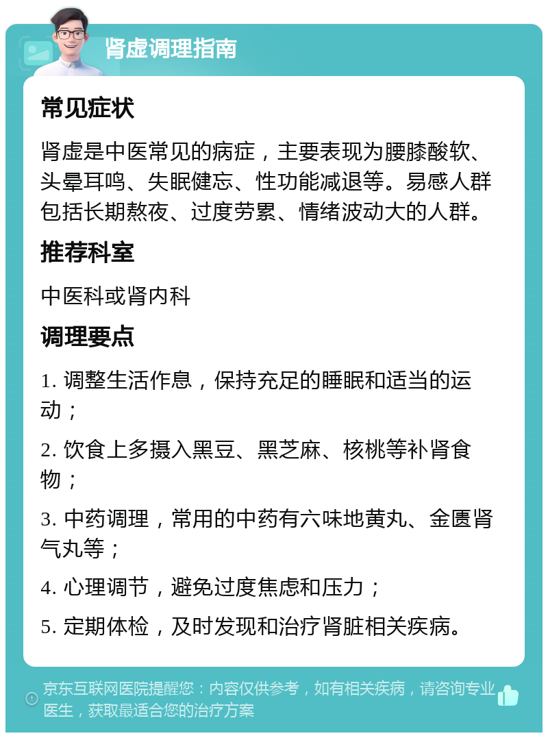 肾虚调理指南 常见症状 肾虚是中医常见的病症，主要表现为腰膝酸软、头晕耳鸣、失眠健忘、性功能减退等。易感人群包括长期熬夜、过度劳累、情绪波动大的人群。 推荐科室 中医科或肾内科 调理要点 1. 调整生活作息，保持充足的睡眠和适当的运动； 2. 饮食上多摄入黑豆、黑芝麻、核桃等补肾食物； 3. 中药调理，常用的中药有六味地黄丸、金匮肾气丸等； 4. 心理调节，避免过度焦虑和压力； 5. 定期体检，及时发现和治疗肾脏相关疾病。