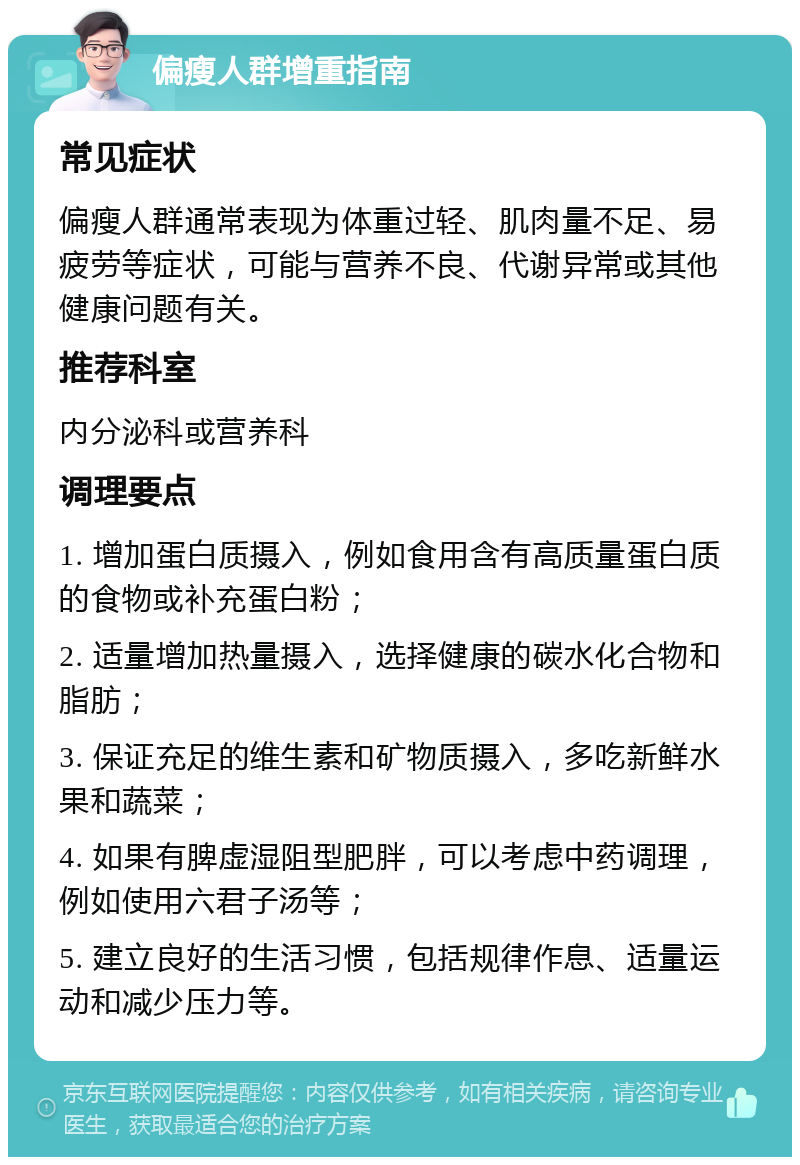 偏瘦人群增重指南 常见症状 偏瘦人群通常表现为体重过轻、肌肉量不足、易疲劳等症状，可能与营养不良、代谢异常或其他健康问题有关。 推荐科室 内分泌科或营养科 调理要点 1. 增加蛋白质摄入，例如食用含有高质量蛋白质的食物或补充蛋白粉； 2. 适量增加热量摄入，选择健康的碳水化合物和脂肪； 3. 保证充足的维生素和矿物质摄入，多吃新鲜水果和蔬菜； 4. 如果有脾虚湿阻型肥胖，可以考虑中药调理，例如使用六君子汤等； 5. 建立良好的生活习惯，包括规律作息、适量运动和减少压力等。