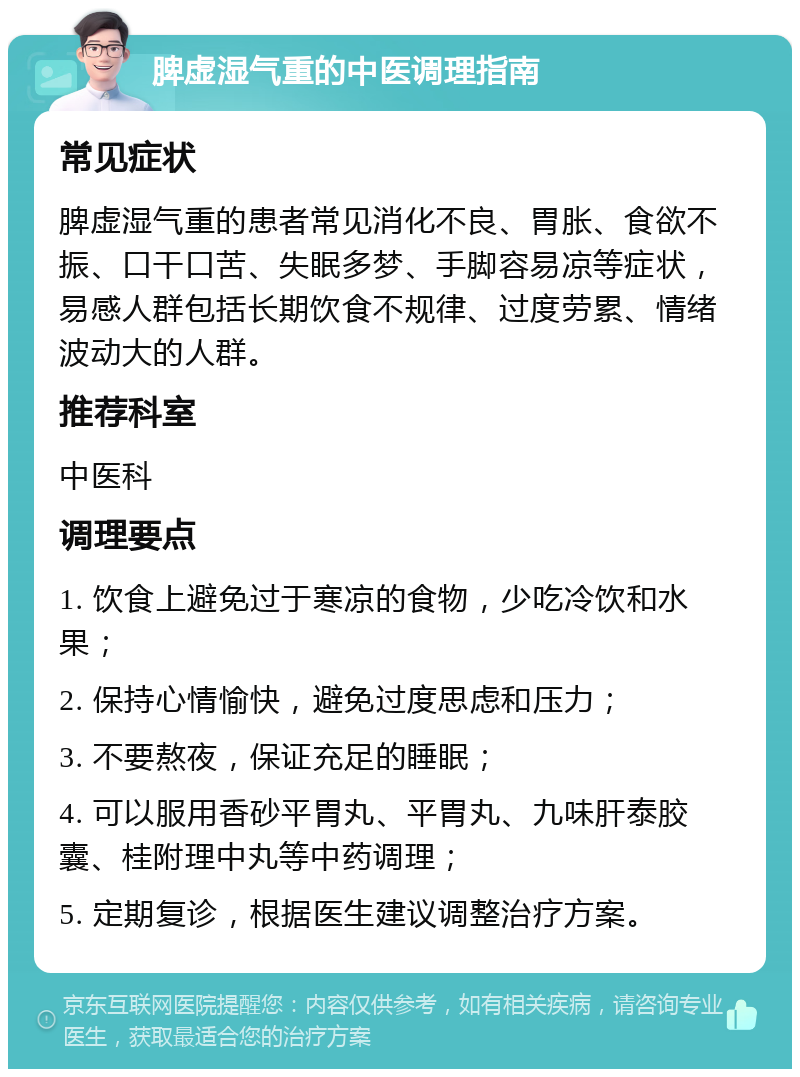 脾虚湿气重的中医调理指南 常见症状 脾虚湿气重的患者常见消化不良、胃胀、食欲不振、口干口苦、失眠多梦、手脚容易凉等症状，易感人群包括长期饮食不规律、过度劳累、情绪波动大的人群。 推荐科室 中医科 调理要点 1. 饮食上避免过于寒凉的食物，少吃冷饮和水果； 2. 保持心情愉快，避免过度思虑和压力； 3. 不要熬夜，保证充足的睡眠； 4. 可以服用香砂平胃丸、平胃丸、九味肝泰胶囊、桂附理中丸等中药调理； 5. 定期复诊，根据医生建议调整治疗方案。