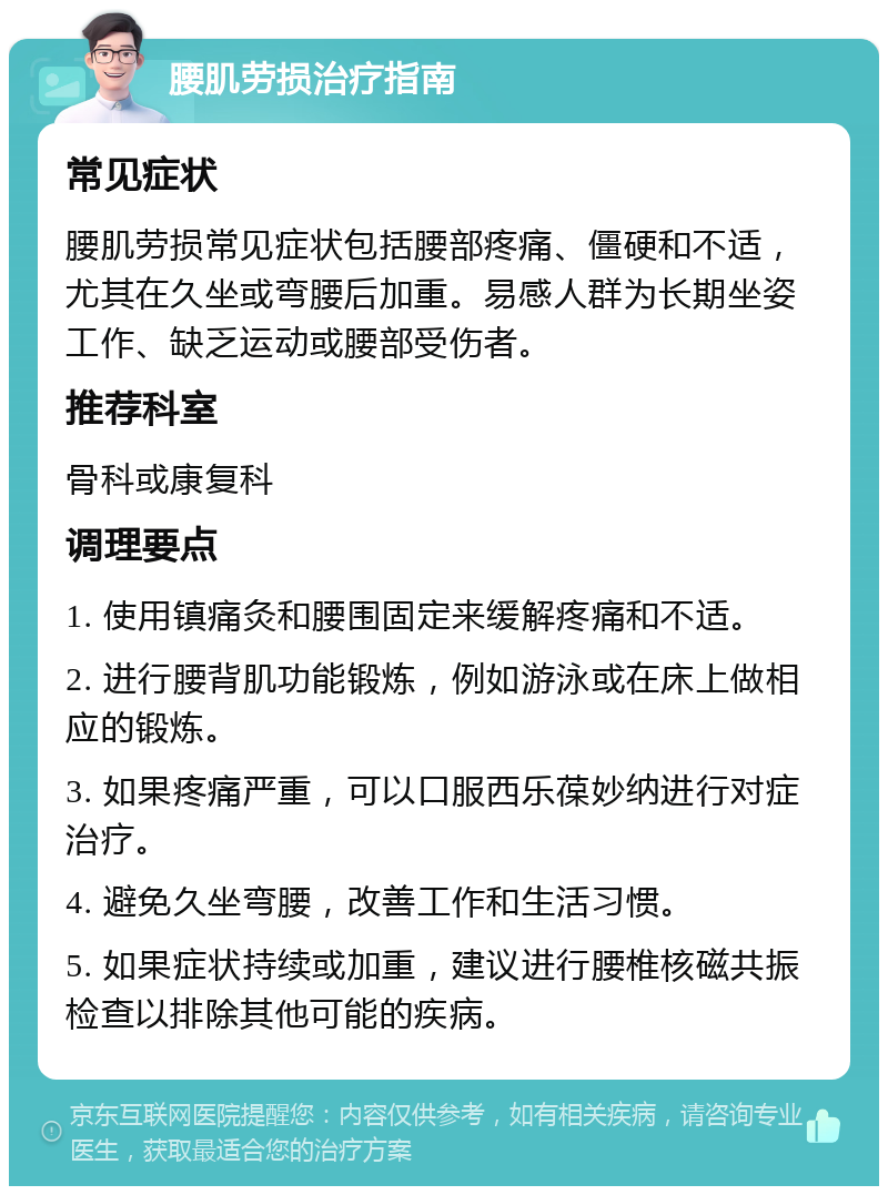 腰肌劳损治疗指南 常见症状 腰肌劳损常见症状包括腰部疼痛、僵硬和不适，尤其在久坐或弯腰后加重。易感人群为长期坐姿工作、缺乏运动或腰部受伤者。 推荐科室 骨科或康复科 调理要点 1. 使用镇痛灸和腰围固定来缓解疼痛和不适。 2. 进行腰背肌功能锻炼，例如游泳或在床上做相应的锻炼。 3. 如果疼痛严重，可以口服西乐葆妙纳进行对症治疗。 4. 避免久坐弯腰，改善工作和生活习惯。 5. 如果症状持续或加重，建议进行腰椎核磁共振检查以排除其他可能的疾病。