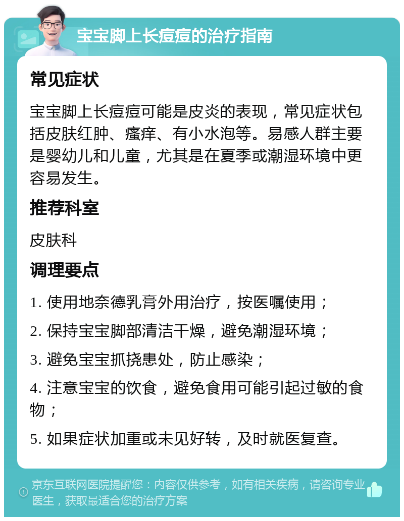 宝宝脚上长痘痘的治疗指南 常见症状 宝宝脚上长痘痘可能是皮炎的表现，常见症状包括皮肤红肿、瘙痒、有小水泡等。易感人群主要是婴幼儿和儿童，尤其是在夏季或潮湿环境中更容易发生。 推荐科室 皮肤科 调理要点 1. 使用地奈德乳膏外用治疗，按医嘱使用； 2. 保持宝宝脚部清洁干燥，避免潮湿环境； 3. 避免宝宝抓挠患处，防止感染； 4. 注意宝宝的饮食，避免食用可能引起过敏的食物； 5. 如果症状加重或未见好转，及时就医复查。