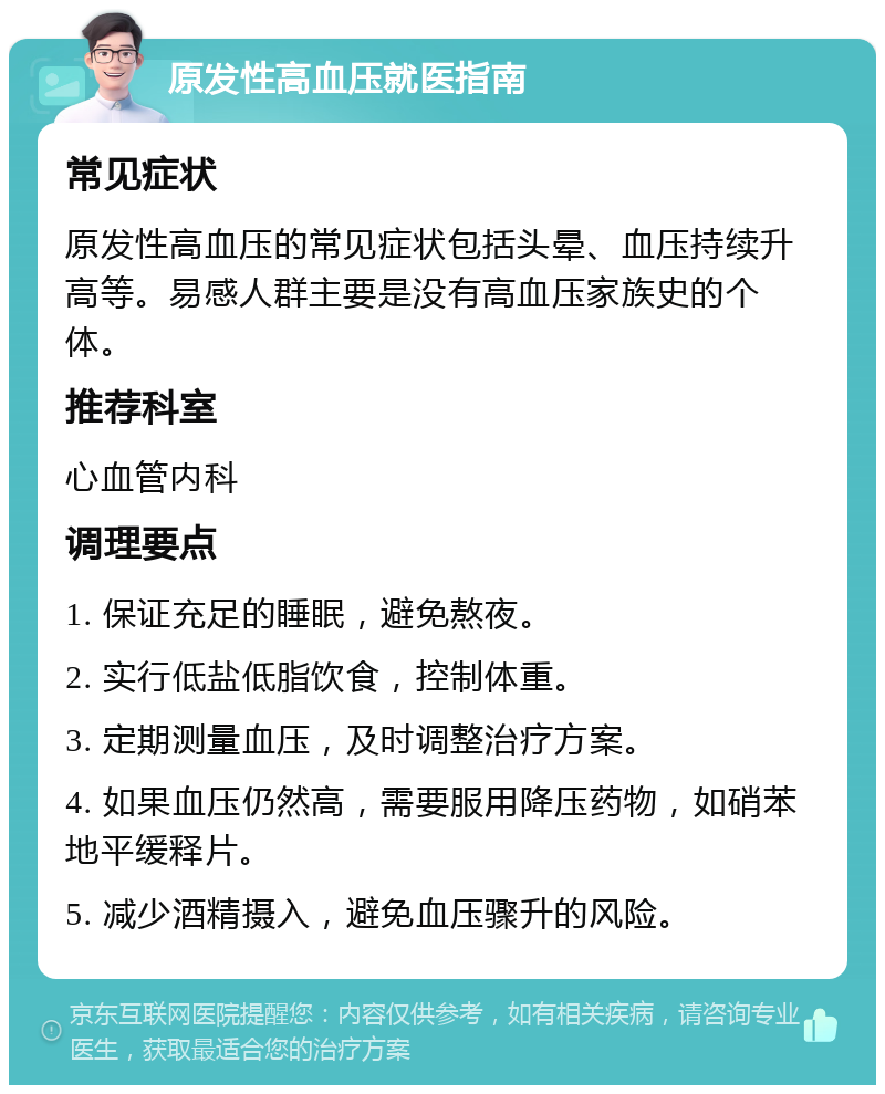 原发性高血压就医指南 常见症状 原发性高血压的常见症状包括头晕、血压持续升高等。易感人群主要是没有高血压家族史的个体。 推荐科室 心血管内科 调理要点 1. 保证充足的睡眠，避免熬夜。 2. 实行低盐低脂饮食，控制体重。 3. 定期测量血压，及时调整治疗方案。 4. 如果血压仍然高，需要服用降压药物，如硝苯地平缓释片。 5. 减少酒精摄入，避免血压骤升的风险。