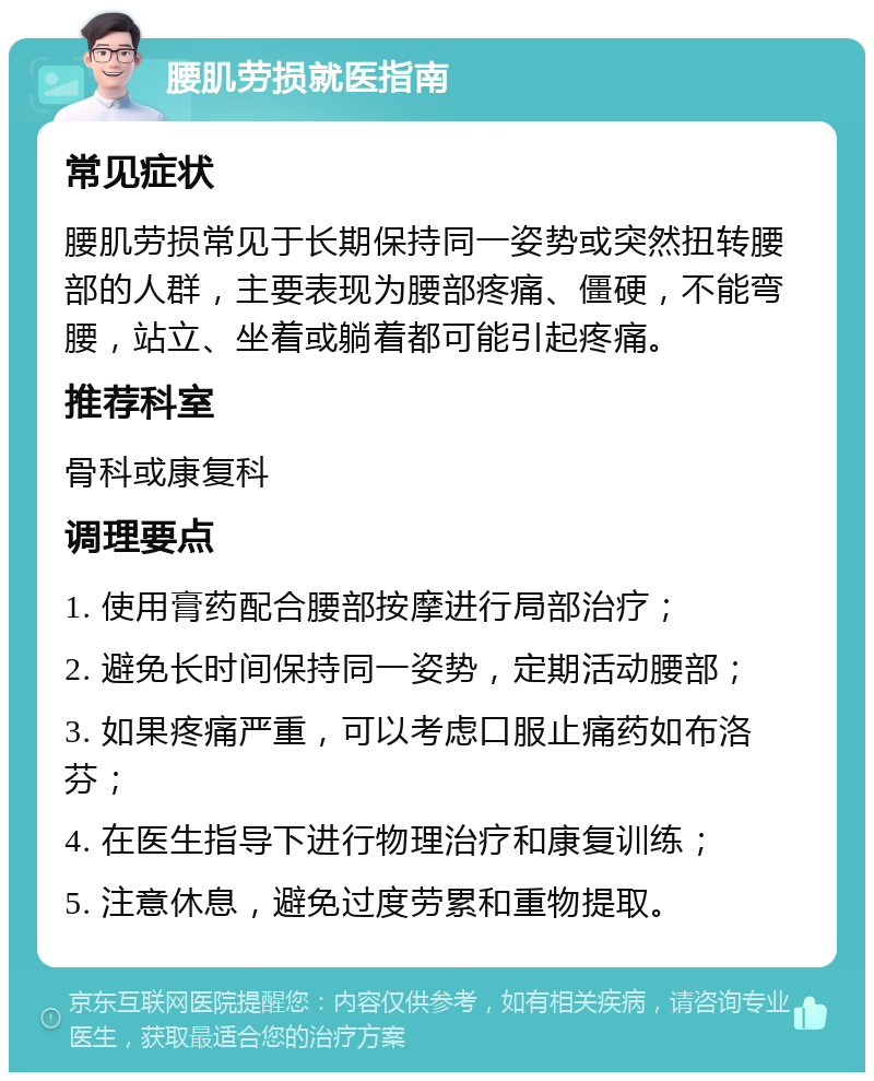 腰肌劳损就医指南 常见症状 腰肌劳损常见于长期保持同一姿势或突然扭转腰部的人群，主要表现为腰部疼痛、僵硬，不能弯腰，站立、坐着或躺着都可能引起疼痛。 推荐科室 骨科或康复科 调理要点 1. 使用膏药配合腰部按摩进行局部治疗； 2. 避免长时间保持同一姿势，定期活动腰部； 3. 如果疼痛严重，可以考虑口服止痛药如布洛芬； 4. 在医生指导下进行物理治疗和康复训练； 5. 注意休息，避免过度劳累和重物提取。