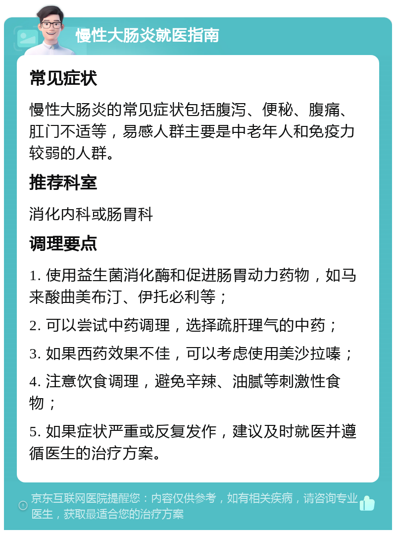 慢性大肠炎就医指南 常见症状 慢性大肠炎的常见症状包括腹泻、便秘、腹痛、肛门不适等，易感人群主要是中老年人和免疫力较弱的人群。 推荐科室 消化内科或肠胃科 调理要点 1. 使用益生菌消化酶和促进肠胃动力药物，如马来酸曲美布汀、伊托必利等； 2. 可以尝试中药调理，选择疏肝理气的中药； 3. 如果西药效果不佳，可以考虑使用美沙拉嗪； 4. 注意饮食调理，避免辛辣、油腻等刺激性食物； 5. 如果症状严重或反复发作，建议及时就医并遵循医生的治疗方案。