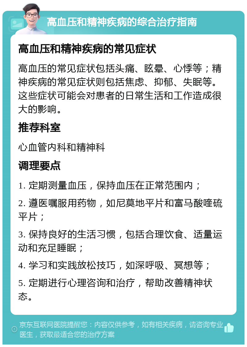 高血压和精神疾病的综合治疗指南 高血压和精神疾病的常见症状 高血压的常见症状包括头痛、眩晕、心悸等；精神疾病的常见症状则包括焦虑、抑郁、失眠等。这些症状可能会对患者的日常生活和工作造成很大的影响。 推荐科室 心血管内科和精神科 调理要点 1. 定期测量血压，保持血压在正常范围内； 2. 遵医嘱服用药物，如尼莫地平片和富马酸喹硫平片； 3. 保持良好的生活习惯，包括合理饮食、适量运动和充足睡眠； 4. 学习和实践放松技巧，如深呼吸、冥想等； 5. 定期进行心理咨询和治疗，帮助改善精神状态。