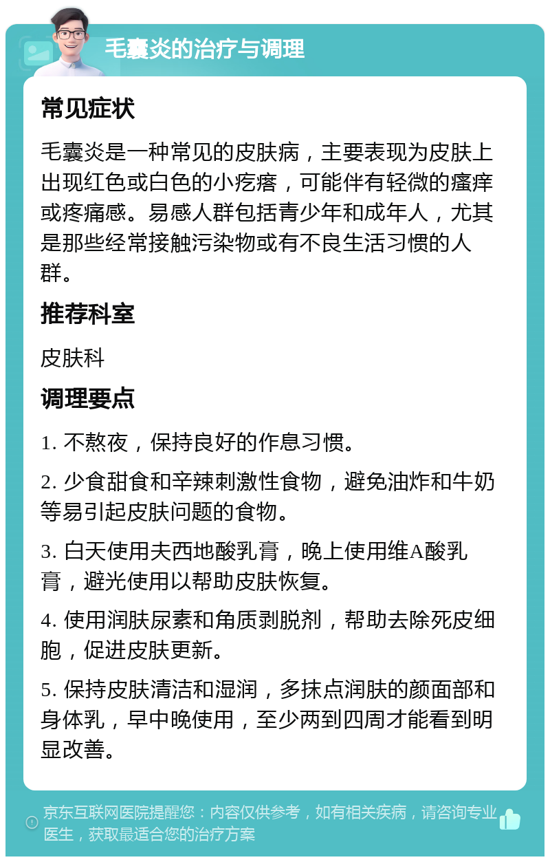 毛囊炎的治疗与调理 常见症状 毛囊炎是一种常见的皮肤病，主要表现为皮肤上出现红色或白色的小疙瘩，可能伴有轻微的瘙痒或疼痛感。易感人群包括青少年和成年人，尤其是那些经常接触污染物或有不良生活习惯的人群。 推荐科室 皮肤科 调理要点 1. 不熬夜，保持良好的作息习惯。 2. 少食甜食和辛辣刺激性食物，避免油炸和牛奶等易引起皮肤问题的食物。 3. 白天使用夫西地酸乳膏，晚上使用维A酸乳膏，避光使用以帮助皮肤恢复。 4. 使用润肤尿素和角质剥脱剂，帮助去除死皮细胞，促进皮肤更新。 5. 保持皮肤清洁和湿润，多抹点润肤的颜面部和身体乳，早中晚使用，至少两到四周才能看到明显改善。