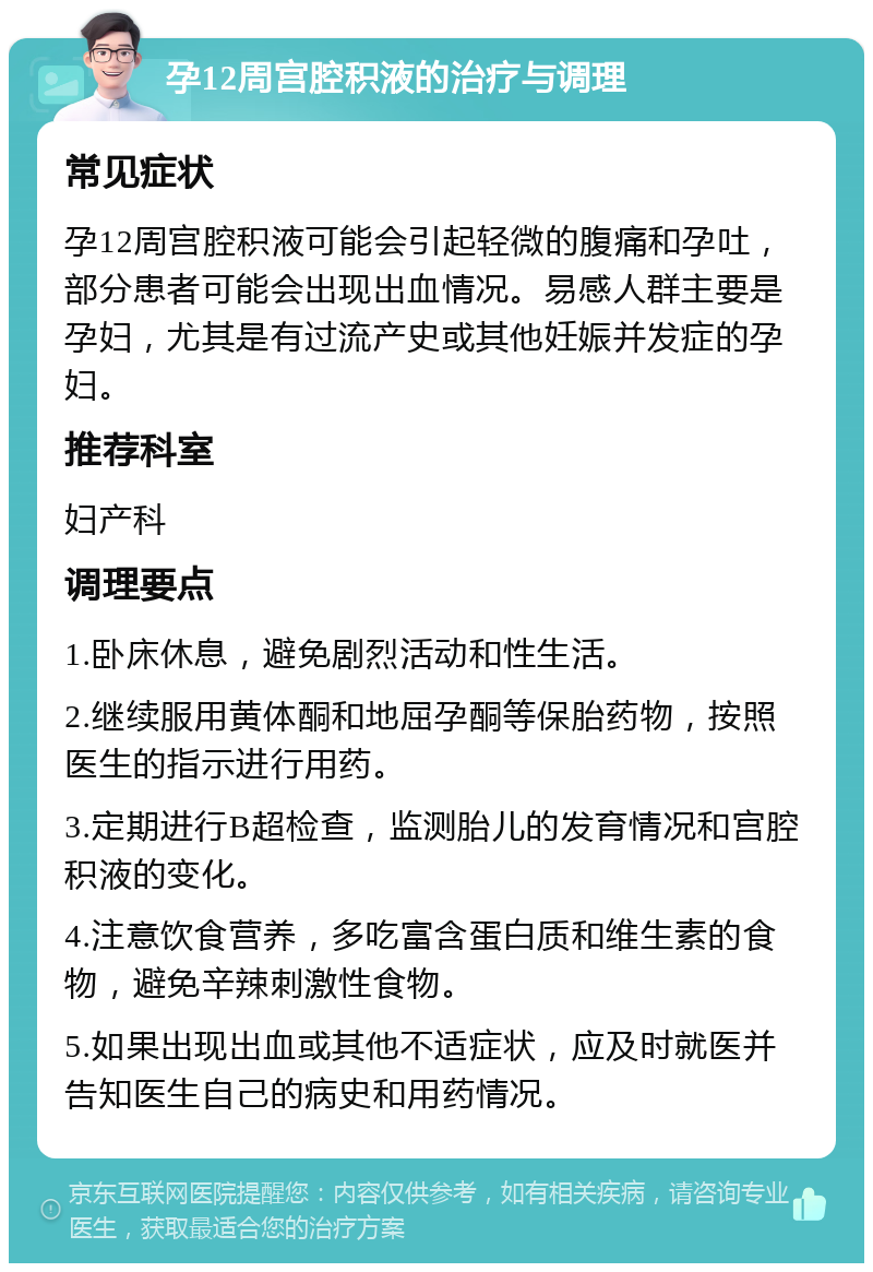 孕12周宫腔积液的治疗与调理 常见症状 孕12周宫腔积液可能会引起轻微的腹痛和孕吐，部分患者可能会出现出血情况。易感人群主要是孕妇，尤其是有过流产史或其他妊娠并发症的孕妇。 推荐科室 妇产科 调理要点 1.卧床休息，避免剧烈活动和性生活。 2.继续服用黄体酮和地屈孕酮等保胎药物，按照医生的指示进行用药。 3.定期进行B超检查，监测胎儿的发育情况和宫腔积液的变化。 4.注意饮食营养，多吃富含蛋白质和维生素的食物，避免辛辣刺激性食物。 5.如果出现出血或其他不适症状，应及时就医并告知医生自己的病史和用药情况。