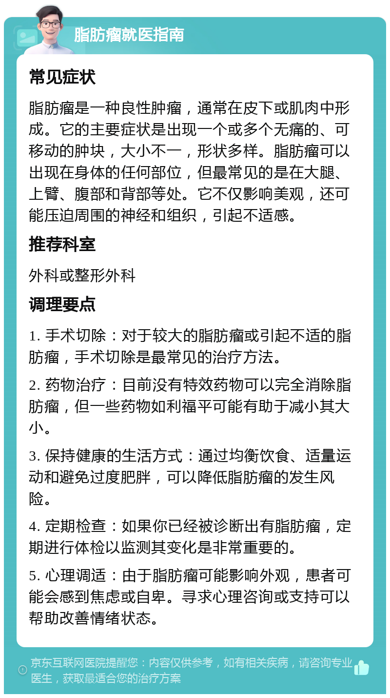 脂肪瘤就医指南 常见症状 脂肪瘤是一种良性肿瘤，通常在皮下或肌肉中形成。它的主要症状是出现一个或多个无痛的、可移动的肿块，大小不一，形状多样。脂肪瘤可以出现在身体的任何部位，但最常见的是在大腿、上臂、腹部和背部等处。它不仅影响美观，还可能压迫周围的神经和组织，引起不适感。 推荐科室 外科或整形外科 调理要点 1. 手术切除：对于较大的脂肪瘤或引起不适的脂肪瘤，手术切除是最常见的治疗方法。 2. 药物治疗：目前没有特效药物可以完全消除脂肪瘤，但一些药物如利福平可能有助于减小其大小。 3. 保持健康的生活方式：通过均衡饮食、适量运动和避免过度肥胖，可以降低脂肪瘤的发生风险。 4. 定期检查：如果你已经被诊断出有脂肪瘤，定期进行体检以监测其变化是非常重要的。 5. 心理调适：由于脂肪瘤可能影响外观，患者可能会感到焦虑或自卑。寻求心理咨询或支持可以帮助改善情绪状态。