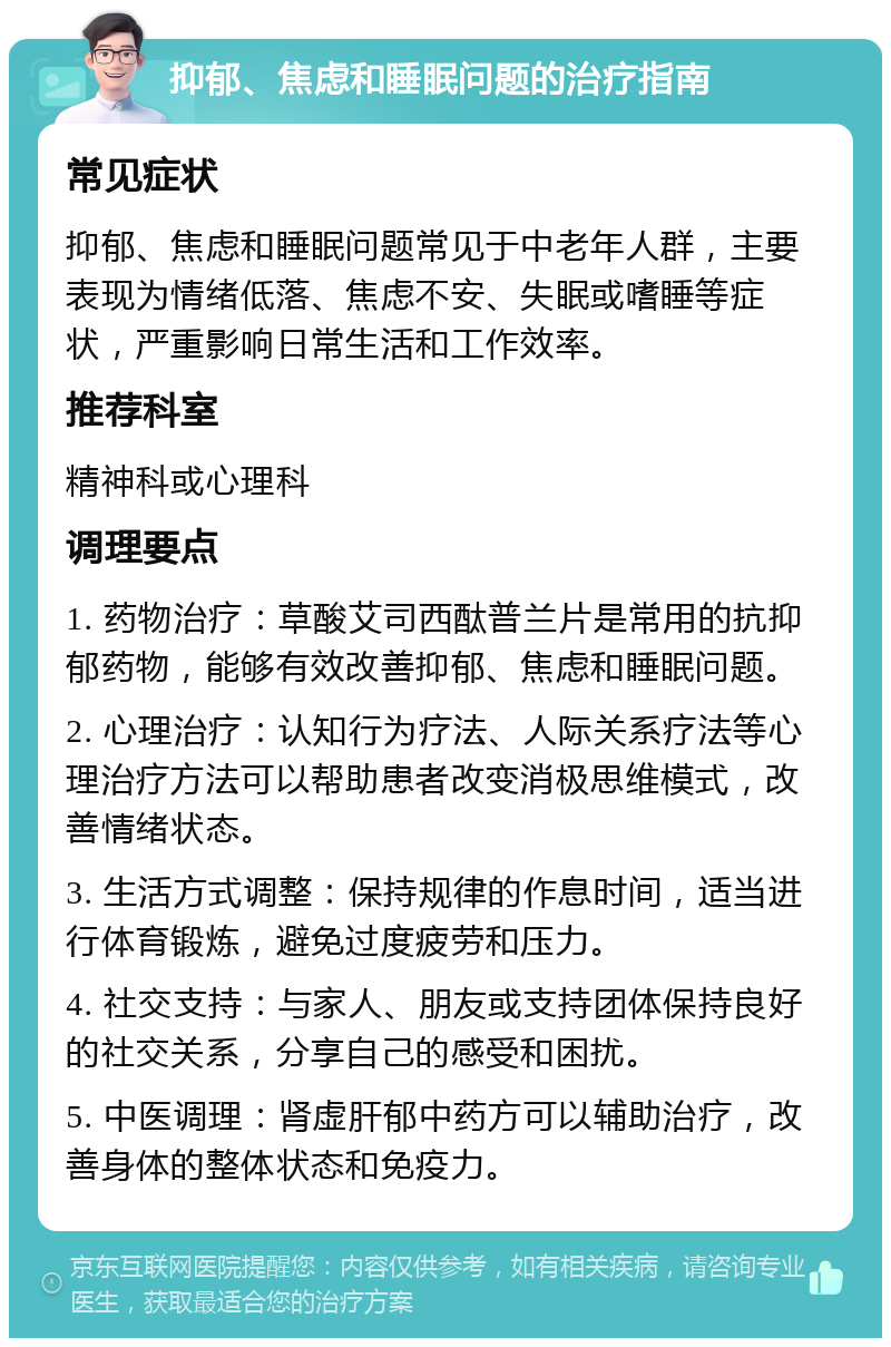 抑郁、焦虑和睡眠问题的治疗指南 常见症状 抑郁、焦虑和睡眠问题常见于中老年人群，主要表现为情绪低落、焦虑不安、失眠或嗜睡等症状，严重影响日常生活和工作效率。 推荐科室 精神科或心理科 调理要点 1. 药物治疗：草酸艾司西酞普兰片是常用的抗抑郁药物，能够有效改善抑郁、焦虑和睡眠问题。 2. 心理治疗：认知行为疗法、人际关系疗法等心理治疗方法可以帮助患者改变消极思维模式，改善情绪状态。 3. 生活方式调整：保持规律的作息时间，适当进行体育锻炼，避免过度疲劳和压力。 4. 社交支持：与家人、朋友或支持团体保持良好的社交关系，分享自己的感受和困扰。 5. 中医调理：肾虚肝郁中药方可以辅助治疗，改善身体的整体状态和免疫力。