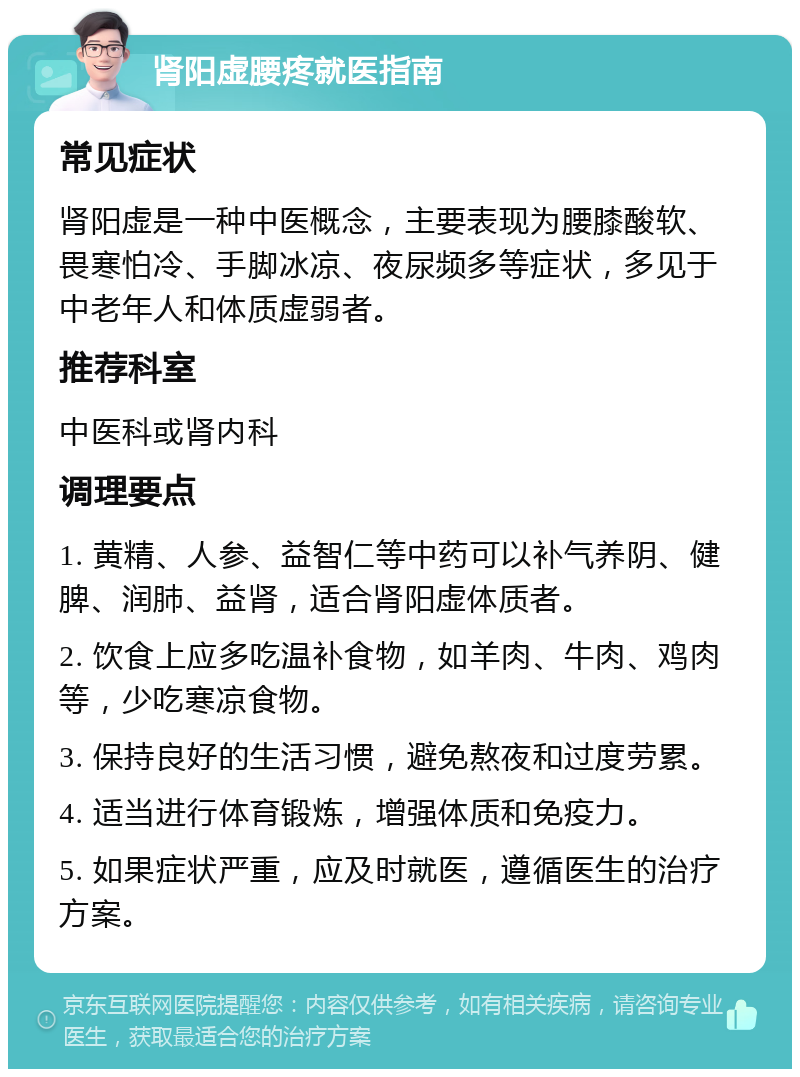 肾阳虚腰疼就医指南 常见症状 肾阳虚是一种中医概念，主要表现为腰膝酸软、畏寒怕冷、手脚冰凉、夜尿频多等症状，多见于中老年人和体质虚弱者。 推荐科室 中医科或肾内科 调理要点 1. 黄精、人参、益智仁等中药可以补气养阴、健脾、润肺、益肾，适合肾阳虚体质者。 2. 饮食上应多吃温补食物，如羊肉、牛肉、鸡肉等，少吃寒凉食物。 3. 保持良好的生活习惯，避免熬夜和过度劳累。 4. 适当进行体育锻炼，增强体质和免疫力。 5. 如果症状严重，应及时就医，遵循医生的治疗方案。