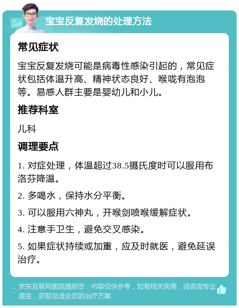 宝宝反复发烧的处理方法 常见症状 宝宝反复发烧可能是病毒性感染引起的，常见症状包括体温升高、精神状态良好、喉咙有泡泡等。易感人群主要是婴幼儿和小儿。 推荐科室 儿科 调理要点 1. 对症处理，体温超过38.5摄氏度时可以服用布洛芬降温。 2. 多喝水，保持水分平衡。 3. 可以服用六神丸，开喉剑喷喉缓解症状。 4. 注意手卫生，避免交叉感染。 5. 如果症状持续或加重，应及时就医，避免延误治疗。