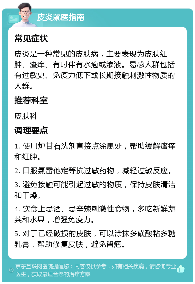 皮炎就医指南 常见症状 皮炎是一种常见的皮肤病，主要表现为皮肤红肿、瘙痒、有时伴有水疱或渗液。易感人群包括有过敏史、免疫力低下或长期接触刺激性物质的人群。 推荐科室 皮肤科 调理要点 1. 使用炉甘石洗剂直接点涂患处，帮助缓解瘙痒和红肿。 2. 口服氯雷他定等抗过敏药物，减轻过敏反应。 3. 避免接触可能引起过敏的物质，保持皮肤清洁和干燥。 4. 饮食上忌酒、忌辛辣刺激性食物，多吃新鲜蔬菜和水果，增强免疫力。 5. 对于已经破损的皮肤，可以涂抹多磺酸粘多糖乳膏，帮助修复皮肤，避免留疤。