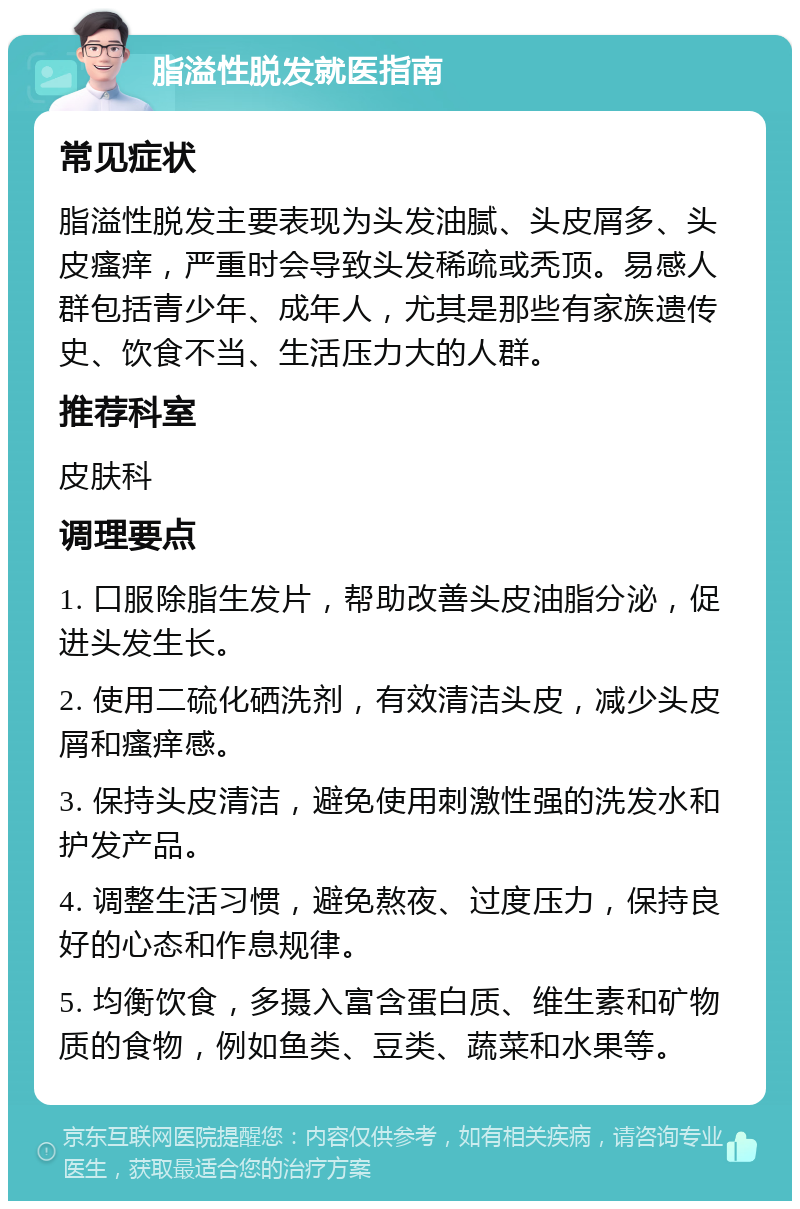 脂溢性脱发就医指南 常见症状 脂溢性脱发主要表现为头发油腻、头皮屑多、头皮瘙痒，严重时会导致头发稀疏或秃顶。易感人群包括青少年、成年人，尤其是那些有家族遗传史、饮食不当、生活压力大的人群。 推荐科室 皮肤科 调理要点 1. 口服除脂生发片，帮助改善头皮油脂分泌，促进头发生长。 2. 使用二硫化硒洗剂，有效清洁头皮，减少头皮屑和瘙痒感。 3. 保持头皮清洁，避免使用刺激性强的洗发水和护发产品。 4. 调整生活习惯，避免熬夜、过度压力，保持良好的心态和作息规律。 5. 均衡饮食，多摄入富含蛋白质、维生素和矿物质的食物，例如鱼类、豆类、蔬菜和水果等。